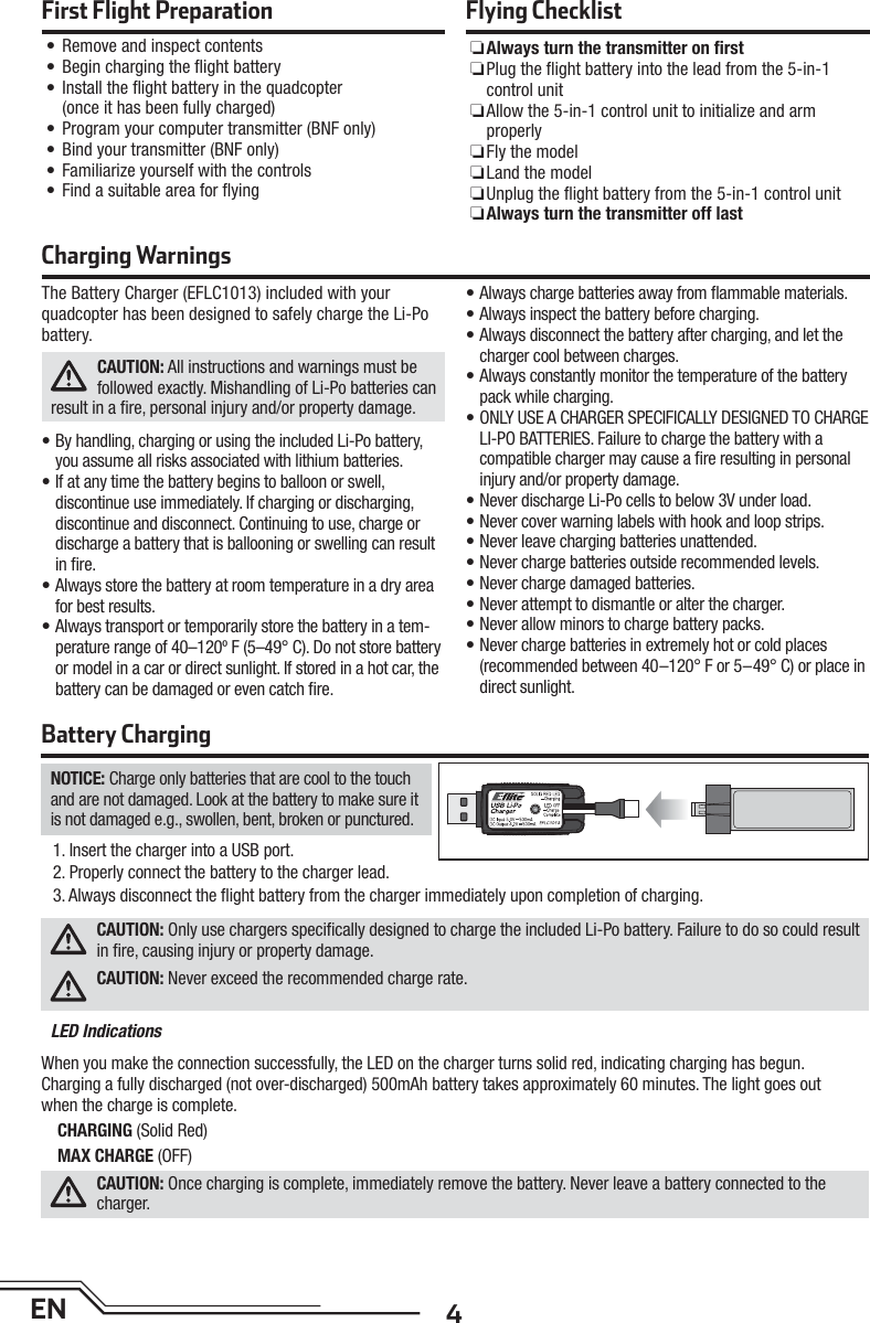 4ENThe Battery Charger (EFLC1013) included with your quadcopter has been designed to safely charge the Li-Po battery.CAUTION: All instructions and warnings must be followed exactly. Mishandling of Li-Po batteries can result in a ﬁ re, personal injury and/or property damage.• By handling, charging or using the included Li-Po battery, you assume all risks associated with lithium batteries.• If at any time the battery begins to balloon or swell, discontinue use immediately. If charging or discharging, discontinue and disconnect. Continuing to use, charge or discharge a battery that is ballooning or swelling can result in ﬁ re.• Always store the battery at room temperature in a dry area for best results.• Always transport or temporarily store the battery in a tem-perature range of 40–120º F (5–49° C). Do not store battery or model in a car or direct sunlight. If stored in a hot car, the battery can be damaged or even catch ﬁ re.• Always charge batteries away from ﬂ ammable materials.• Always inspect the battery before charging.• Always disconnect the battery after charging, and let the charger cool between charges.• Always constantly monitor the temperature of the battery pack while charging.• ONLY USE A CHARGER SPECIFICALLY DESIGNED TO CHARGE LI-PO BATTERIES. Failure to charge the battery with a compatible charger may cause a ﬁ re resulting in personal injury and/or property damage.• Never discharge Li-Po cells to below 3V under load.• Never cover warning labels with hook and loop strips.• Never leave charging batteries unattended.• Never charge batteries outside recommended levels.• Never charge damaged batteries.• Never attempt to dismantle or alter the charger.• Never allow minors to charge battery packs.• Never charge batteries in extremely hot or cold places (recommended between 40–120° F or 5–49° C) or place in direct sunlight.Charging WarningsBattery ChargingNOTICE: Charge only batteries that are cool to the touch and are not damaged. Look at the battery to make sure it is not damaged e.g., swollen, bent, broken or punctured. 1. Insert the charger into a USB port.2. Properly connect the battery to the charger lead. 3. Always disconnect the ﬂ ight battery from the charger immediately upon completion of charging.CAUTION: Only use chargers speciﬁ cally designed to charge the included Li-Po battery. Failure to do so could result in ﬁ re, causing injury or property damage.CAUTION: Never exceed the recommended charge rate.LED IndicationsWhen you make the connection successfully, the LED on the charger turns solid red, indicating charging has begun.Charging a fully discharged (not over-discharged) 500mAh battery takes approximately 60 minutes. The light goes outwhen the charge is complete.CHARGING (Solid Red)MAX CHARGE (OFF)CAUTION: Once charging is complete, immediately remove the battery. Never leave a battery connected to the charger.First Flight Preparation• Remove and inspect contents• Begin charging the ﬂ ight battery•  Install the ﬂ ight battery in the quadcopter (once it has been fully charged)• Program your computer transmitter (BNF only)• Bind your transmitter (BNF only)• Familiarize yourself with the controls• Find a suitable area for ﬂ yingFlying Checklist ❏Always turn the transmitter on ﬁ rst ❏ Plug the ﬂ ight battery into the lead from the 5-in-1 control unit ❏ Allow the 5-in-1 control unit to initialize and arm properly ❏Fly the model ❏Land the model ❏ Unplug the ﬂ ight battery from the 5-in-1 control unit ❏Always turn the transmitter off last