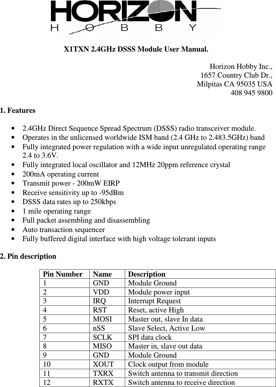   X1TXN 2.4GHz DSSS Module User Manual.  Horizon Hobby Inc., 1657 Country Club Dr., Milpitas CA 95035 USA 408 945 9800  1. Features  • 2.4GHz Direct Sequence Spread Spectrum (DSSS) radio transceiver module. • Operates in the unlicensed worldwide ISM band (2.4 GHz to 2.483.5GHz) band • Fully integrated power regulation with a wide input unregulated operating range 2.4 to 3.6V. • Fully integrated local oscillator and 12MHz 20ppm reference crystal • 200mA operating current • Transmit power - 200mW EIRP • Receive sensitivity up to -95dBm • DSSS data rates up to 250kbps • 1 mile operating range • Full packet assembling and disassembling • Auto transaction sequencer • Fully buffered digital interface with high voltage tolerant inputs  2. Pin description  Pin Number  Name  Description 1  GND  Module Ground 2  VDD  Module power input 3  IRQ  Interrupt Request 4  RST  Reset, active High 5  MOSI  Master out, slave In data 6  nSS  Slave Select, Active Low 7  SCLK  SPI data clock 8  MISO  Master in, slave out data 9  GND  Module Ground 10  XOUT  Clock output from module 11  TXRX  Switch antenna to transmit direction 12  RXTX  Switch antenna to receive direction  