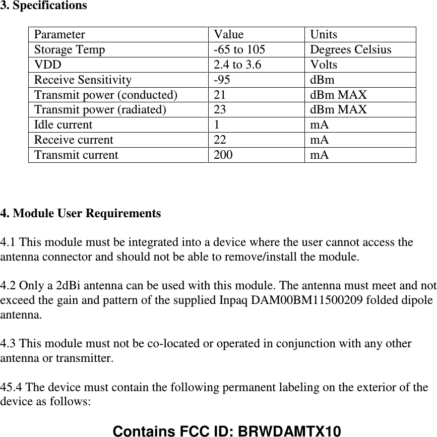  3. Specifications  Parameter  Value  Units Storage Temp  -65 to 105  Degrees Celsius VDD  2.4 to 3.6  Volts Receive Sensitivity  -95  dBm Transmit power (conducted)  21  dBm MAX Transmit power (radiated)  23  dBm MAX Idle current  1  mA Receive current  22  mA Transmit current  200  mA    4. Module User Requirements  4.1 This module must be integrated into a device where the user cannot access the antenna connector and should not be able to remove/install the module.  4.2 Only a 2dBi antenna can be used with this module. The antenna must meet and not exceed the gain and pattern of the supplied Inpaq DAM00BM11500209 folded dipole antenna.  4.3 This module must not be co-located or operated in conjunction with any other antenna or transmitter.  45.4 The device must contain the following permanent labeling on the exterior of the device as follows:  Contains FCC ID: BRWDAMTX10  