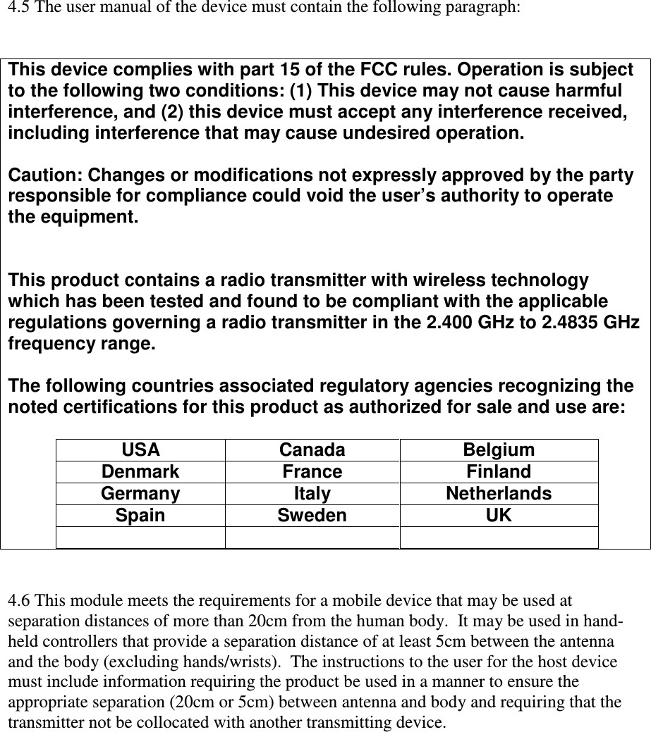 4.5 The user manual of the device must contain the following paragraph:   This device complies with part 15 of the FCC rules. Operation is subject to the following two conditions: (1) This device may not cause harmful interference, and (2) this device must accept any interference received, including interference that may cause undesired operation.  Caution: Changes or modifications not expressly approved by the party responsible for compliance could void the user’s authority to operate the equipment.   This product contains a radio transmitter with wireless technology which has been tested and found to be compliant with the applicable regulations governing a radio transmitter in the 2.400 GHz to 2.4835 GHz frequency range.  The following countries associated regulatory agencies recognizing the noted certifications for this product as authorized for sale and use are:  USA  Canada  Belgium Denmark  France  Finland Germany  Italy  Netherlands Spain  Sweden  UK         4.6 This module meets the requirements for a mobile device that may be used at separation distances of more than 20cm from the human body.  It may be used in hand-held controllers that provide a separation distance of at least 5cm between the antenna and the body (excluding hands/wrists).  The instructions to the user for the host device must include information requiring the product be used in a manner to ensure the appropriate separation (20cm or 5cm) between antenna and body and requiring that the transmitter not be collocated with another transmitting device. 