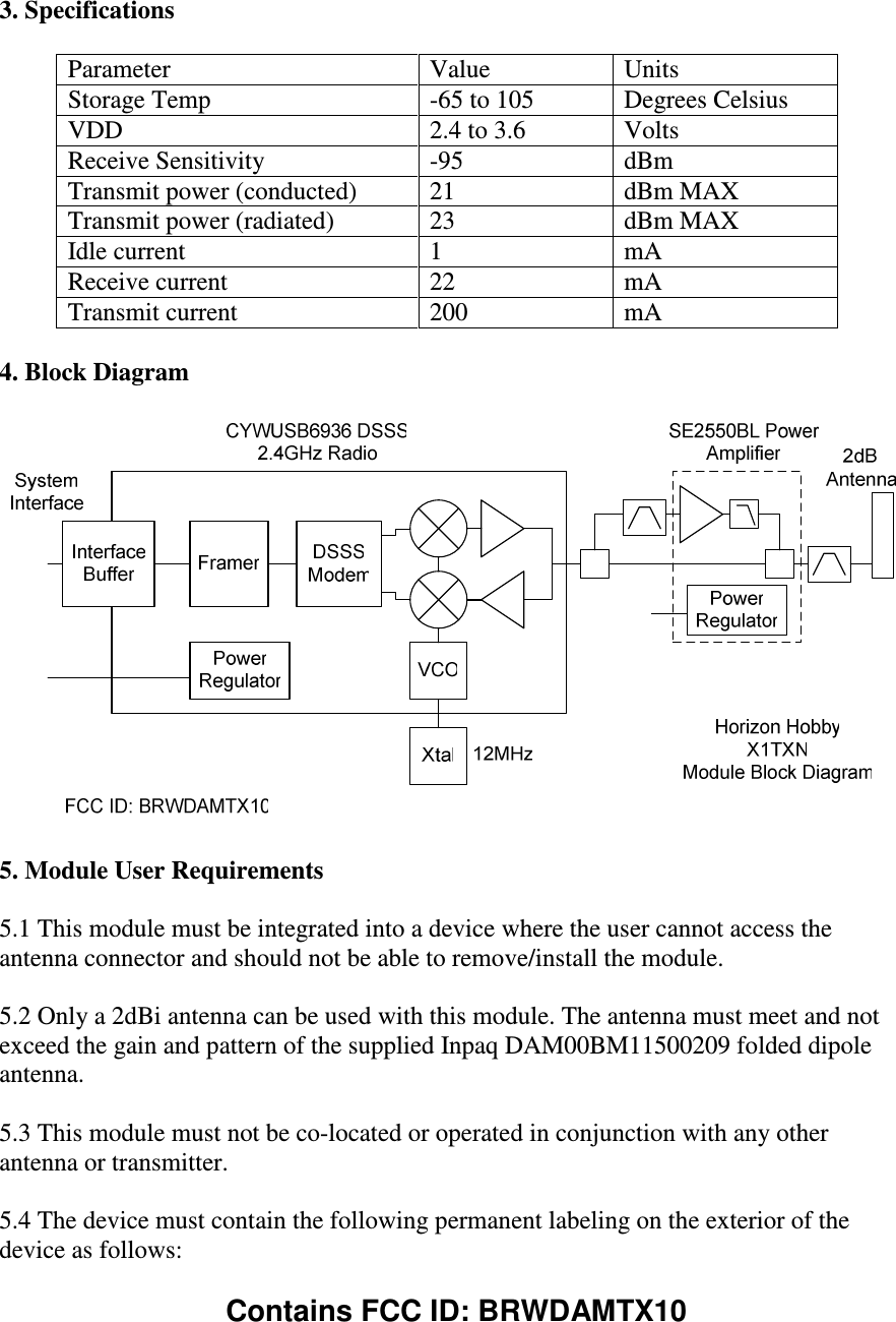  3. Specifications  Parameter  Value  Units Storage Temp  -65 to 105  Degrees Celsius VDD  2.4 to 3.6  Volts Receive Sensitivity  -95  dBm Transmit power (conducted)  21  dBm MAX Transmit power (radiated)  23  dBm MAX Idle current  1  mA Receive current  22  mA Transmit current  200  mA  4. Block Diagram    5. Module User Requirements  5.1 This module must be integrated into a device where the user cannot access the antenna connector and should not be able to remove/install the module.  5.2 Only a 2dBi antenna can be used with this module. The antenna must meet and not exceed the gain and pattern of the supplied Inpaq DAM00BM11500209 folded dipole antenna.  5.3 This module must not be co-located or operated in conjunction with any other antenna or transmitter.  5.4 The device must contain the following permanent labeling on the exterior of the device as follows:  Contains FCC ID: BRWDAMTX10    