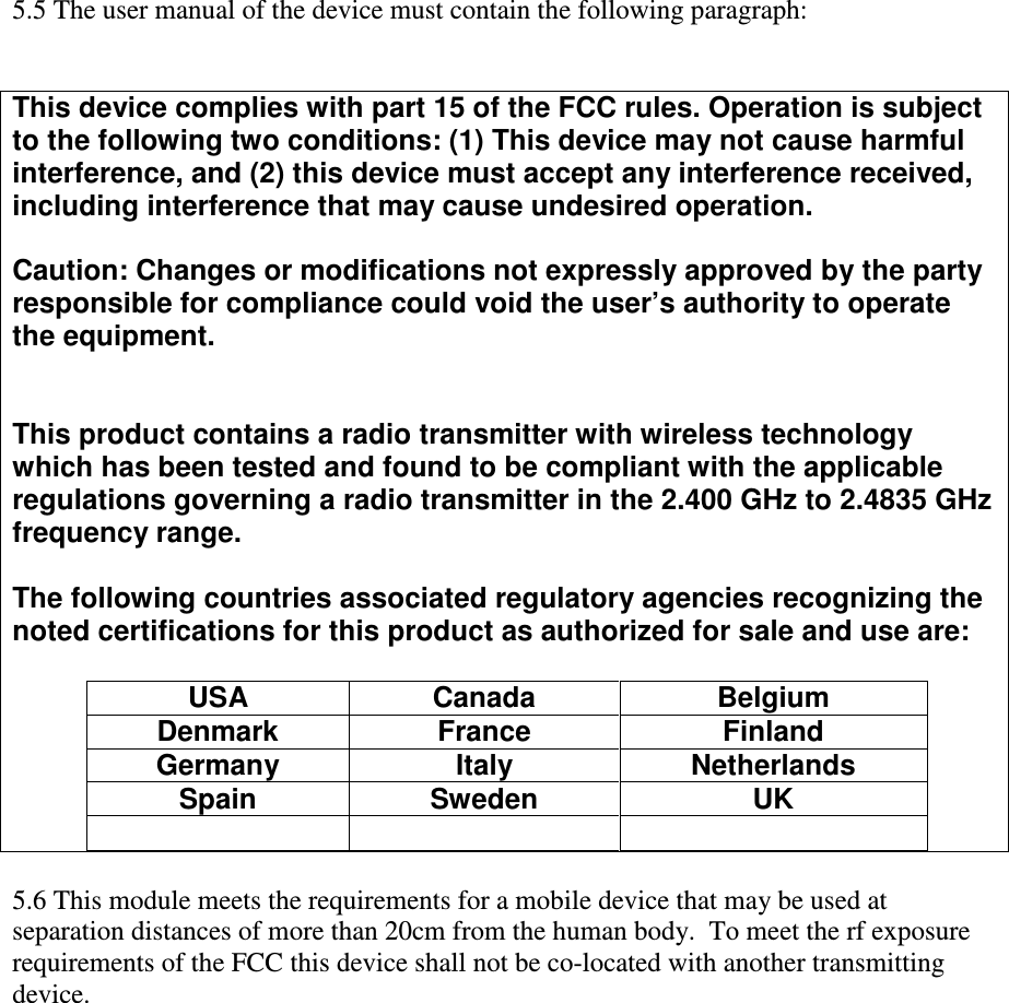  5.5 The user manual of the device must contain the following paragraph:   This device complies with part 15 of the FCC rules. Operation is subject to the following two conditions: (1) This device may not cause harmful interference, and (2) this device must accept any interference received, including interference that may cause undesired operation.  Caution: Changes or modifications not expressly approved by the party responsible for compliance could void the user’s authority to operate the equipment.   This product contains a radio transmitter with wireless technology which has been tested and found to be compliant with the applicable regulations governing a radio transmitter in the 2.400 GHz to 2.4835 GHz frequency range.  The following countries associated regulatory agencies recognizing the noted certifications for this product as authorized for sale and use are:  USA  Canada  Belgium Denmark  France  Finland Germany  Italy  Netherlands Spain  Sweden  UK        5.6 This module meets the requirements for a mobile device that may be used at separation distances of more than 20cm from the human body.  To meet the rf exposure requirements of the FCC this device shall not be co-located with another transmitting device. 