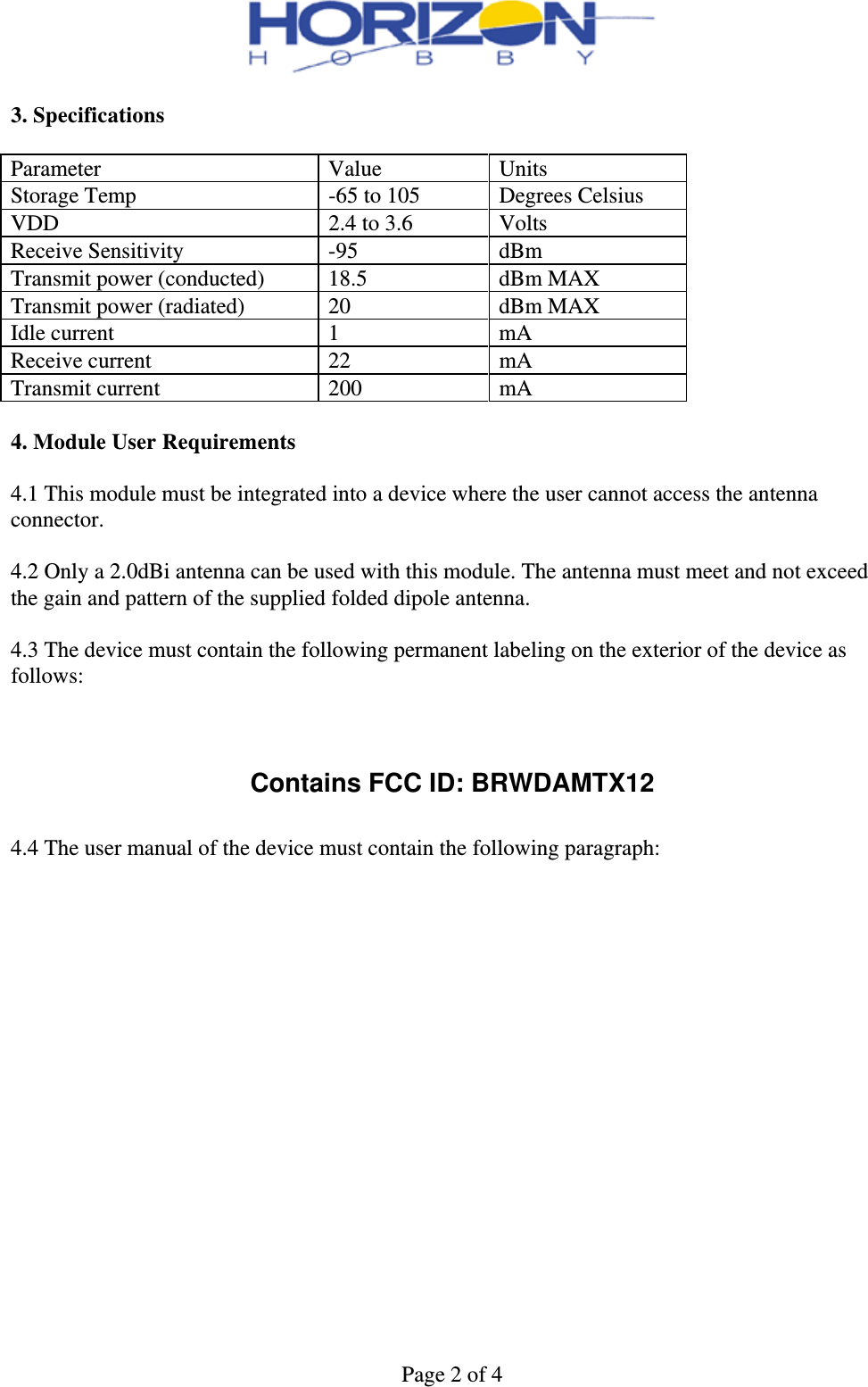 Page 2 of 4  3. Specifications  Parameter Value Units Storage Temp  -65 to 105  Degrees Celsius VDD  2.4 to 3.6  Volts Receive Sensitivity  -95  dBm Transmit power (conducted)  18.5  dBm MAX Transmit power (radiated)  20  dBm MAX Idle current  1  mA Receive current  22  mA Transmit current  200  mA  4. Module User Requirements  4.1 This module must be integrated into a device where the user cannot access the antenna connector.  4.2 Only a 2.0dBi antenna can be used with this module. The antenna must meet and not exceed the gain and pattern of the supplied folded dipole antenna.  4.3 The device must contain the following permanent labeling on the exterior of the device as follows:    Contains FCC ID: BRWDAMTX12  4.4 The user manual of the device must contain the following paragraph:  