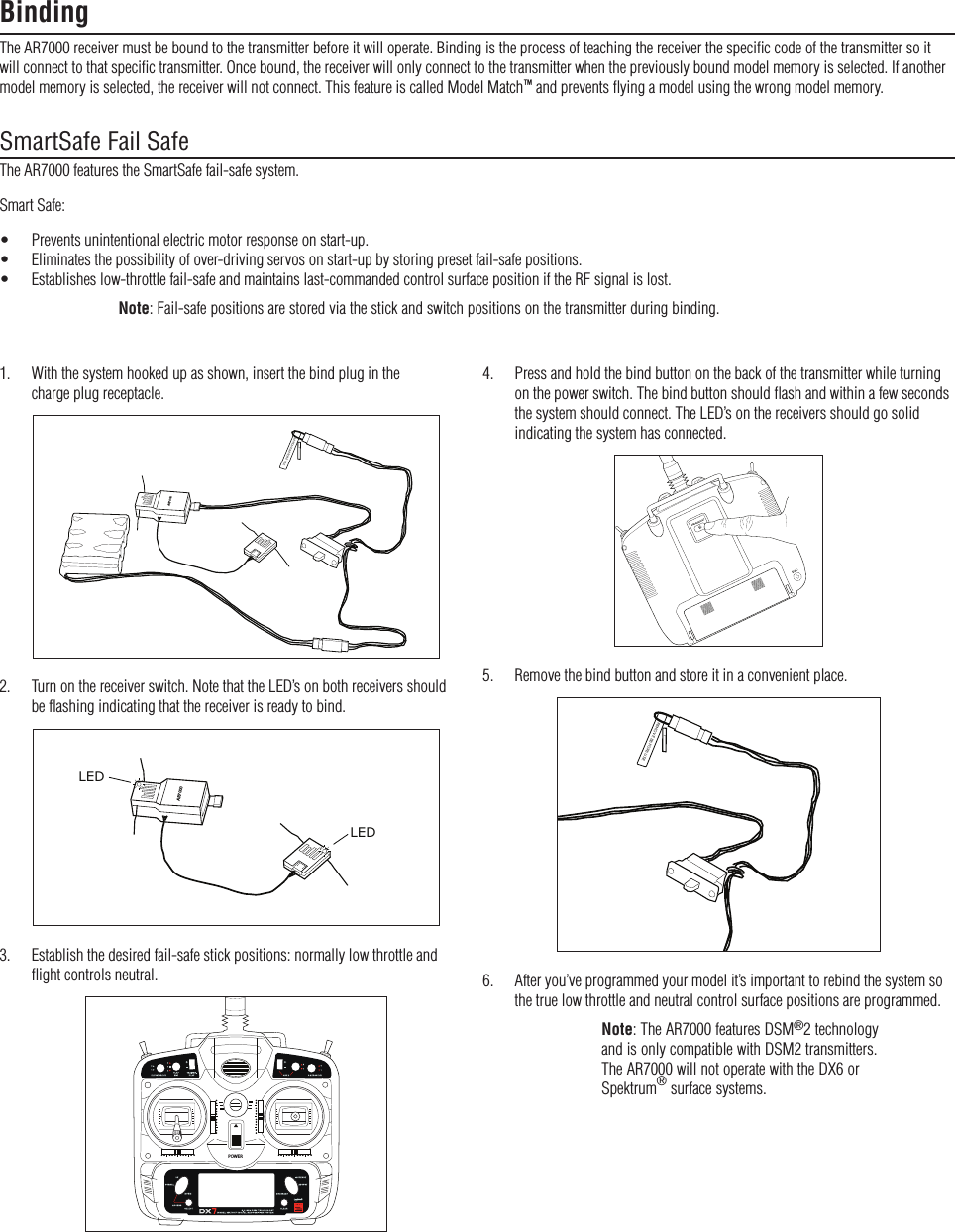 BindingThe AR7000 receiver must be bound to the transmitter before it will operate. Binding is the process of teaching the receiver the speciﬁc code of the transmitter so it will connect to that speciﬁc transmitter. Once bound, the receiver will only connect to the transmitter when the previously bound model memory is selected. If another model memory is selected, the receiver will not connect. This feature is called Model Match™ and prevents ﬂying a model using the wrong model memory.SmartSafe Fail SafeThe AR7000 features the SmartSafe fail-safe system.Smart Safe:•  Prevents unintentional electric motor response on start-up.•  Eliminates the possibility of over-driving servos on start-up by storing preset fail-safe positions.•  Establishes low-throttle fail-safe and maintains last-commanded control surface position if the RF signal is lost.Note: Fail-safe positions are stored via the stick and switch positions on the transmitter during binding.4.   Press and hold the bind button on the back of the transmitter while turning on the power switch. The bind button should ﬂash and within a few seconds the system should connect. The LED’s on the receivers should go solid indicating the system has connected.$3#&quot;).$2!.&apos;%4%345.  Remove the bind button and store it in a convenient place.REMOVE BEFORE USE6.   After you’ve programmed your model it’s important to rebind the system so the true low throttle and neutral control surface positions are programmed.Note: The AR7000 features DSM®2 technology and is only compatible with DSM2 transmitters. The AR7000 will not operate with the DX6 or Spektrum® surface systems.1.   With the system hooked up as shown, insert the bind plug in the  charge plug receptacle.REMOVE BEFORE USEAR70002.   Turn on the receiver switch. Note that the LED’s on both receivers should  be ﬂashing indicating that the receiver is ready to bind.AR7000LEDLED3.   Establish the desired fail-safe stick positions: normally low throttle and  ﬂight controls neutral.POWER