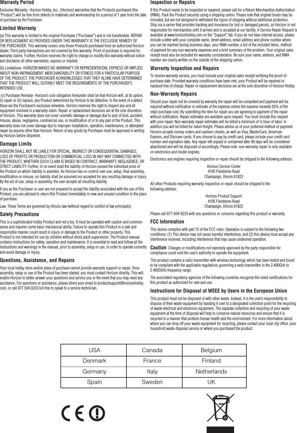 Inspection or RepairsIf this Product needs to be inspected or repaired, please call for a Return Merchandise Authorization (RMA). Pack the Product securely using a shipping carton. Please note that original boxes may be included, but are not designed to withstand the rigors of shipping without additional protection. Ship via a carrier that provides tracking and insurance for lost or damaged parcels, as Horizon is not responsible for merchandise until it arrives and is accepted at our facility. A Service Repair Request is available at www.horizonhobby.com on the “Support” tab. If you do not have internet access, please include a letter with your complete name, street address, email address and phone number where you can be reached during business days, your RMA number, a list of the included items, method of payment for any non-warranty expenses and a brief summary of the problem. Your original sales receipt must also be included for warranty consideration. Be sure your name, address, and RMA number are clearly written on the outside of the shipping carton.Warranty Inspection and RepairsTo receive warranty service, you must include your original sales receipt verifying the proof-of-purchase date. Provided warranty conditions have been met, your Product will be repaired or replaced free of charge. Repair or replacement decisions are at the sole discretion of Horizon Hobby. Non-Warranty RepairsShould your repair not be covered by warranty the repair will be completed and payment will be required without notiﬁcation or estimate of the expense unless the expense exceeds 50% of the  retail purchase cost. By submitting the item for repair you are agreeing to payment of the repair without notiﬁcation. Repair estimates are available upon request. You must include this request  with your repair. Non-warranty repair estimates will be billed a minimum of ½ hour of labor. In addition you will be billed for return freight. Please advise us of your preferred method of payment. Horizon accepts money orders and cashiers checks, as well as Visa, MasterCard, American  Express, and Discover cards. If you choose to pay by credit card, please include your credit card number and expiration date. Any repair left unpaid or unclaimed after 90 days will be considered abandoned and will be disposed of accordingly. Please note: non-warranty repair is only available  on electronics and model engines.Electronics and engines requiring inspection or repair should be shipped to the following address:Horizon Service Center 4105 Fieldstone Road Champaign, Illinois 61822All other Products requiring warranty inspection or repair should be shipped to the  following address:Horizon Product Support 4105 Fieldstone Road Champaign, Illinois 61822Please call 877-504-0233 with any questions or concerns regarding this product or warranty.FCC InformationThis device complies with part 15 of the FCC rules. Operation is subject to the following two conditions: (1) This device may not cause harmful interference, and (2) this device must accept any interference received, including interference that may cause undesired operation.Caution: Changes or modiﬁcations not expressly approved by the party responsible for compliance could void the user’s authority to operate the equipment.This product contains a radio transmitter with wireless technology which has been tested and found to be compliant with the applicable regulations governing a radio transmitter in the 2.400GHz to 2.4835GHz frequency range.The associated regulatory agencies of the following countries recognize the noted certiﬁcations for this product as authorized for sale and use:Instructions for Disposal of WEEE by Users in the European UnionThis product must not be disposed of with other waste. Instead, it is the user’s responsibility to dispose of their waste equipment by handing it over to a designated collection point for the recycling of waste electrical and electronic equipment. The separate collection and recycling of your waste equipment at the time of disposal will help to conserve natural resources and ensure that it is recycled in a manner that protects human health and the environment. For more information about where you can drop off your waste equipment for recycling, please contact your local city ofﬁce, your household waste disposal service or where you purchased the product.Warranty PeriodExclusive Warranty- Horizon Hobby, Inc., (Horizon) warranties that the Products purchased (the “Product”) will be free from defects in materials and workmanship for a period of 1 year from the date of purchase by the Purchaser.Limited Warranty(a) This warranty is limited to the original Purchaser (“Purchaser”) and is not transferable. REPAIR OR REPLACEMENT AS PROVIDED UNDER THIS WARRANTY IS THE EXCLUSIVE REMEDY OF THE PURCHASER. This warranty covers only those Products purchased from an authorized Horizon dealer. Third party transactions are not covered by this warranty. Proof of purchase is required for warranty claims. Further, Horizon reserves the right to change or modify this warranty without notice and disclaims all other warranties, express or implied.(b) Limitations- HORIZON MAKES NO WARRANTY OR REPRESENTATION, EXPRESS OR IMPLIED, ABOUT NON-INFRINGEMENT, MERCHANTABILITY OR FITNESS FOR A PARTICULAR PURPOSE  OF THE PRODUCT. THE PURCHASER ACKNOWLEDGES THAT THEY ALONE HAVE DETERMINED THAT THE PRODUCT WILL SUITABLY MEET THE REQUIREMENTS OF THE PURCHASER’S INTENDED USE. (c) Purchaser Remedy- Horizon’s sole obligation hereunder shall be that Horizon will, at its option, (i) repair or (ii) replace, any Product determined by Horizon to be defective. In the event of a defect, these are the Purchaser’s exclusive remedies. Horizon reserves the right to inspect any and all equipment involved in a warranty claim. Repair or replacement decisions are at the sole discretion of Horizon. This warranty does not cover cosmetic damage or damage due to acts of God, accident, misuse, abuse, negligence, commercial use, or modiﬁcation of or to any part of the Product. This warranty does not cover damage due to improper installation, operation, maintenance, or attempted repair by anyone other than Horizon. Return of any goods by Purchaser must be approved in writing by Horizon before shipment.Damage LimitsHORIZON SHALL NOT BE LIABLE FOR SPECIAL, INDIRECT OR CONSEQUENTIAL DAMAGES, LOSS OF PROFITS OR PRODUCTION OR COMMERCIAL LOSS IN ANY WAY CONNECTED WITH THE PRODUCT, WHETHER SUCH CLAIM IS BASED IN CONTRACT, WARRANTY, NEGLIGENCE, OR STRICT LIABILITY. Further, in no event shall the liability of Horizon exceed the individual price of the Product on which liability is asserted. As Horizon has no control over use, setup, ﬁnal assembly, modiﬁcation or misuse, no liability shall be assumed nor accepted for any resulting damage or injury. By the act of use, setup or assembly, the user accepts all resulting liability.If you as the Purchaser or user are not prepared to accept the liability associated with the use of this Product, you are advised to return this Product immediately in new and unused condition to the place of purchase.Law: These Terms are governed by Illinois law (without regard to conﬂict of law principals). Safety PrecautionsThis is a sophisticated hobby Product and not a toy. It must be operated with caution and common sense and requires some basic mechanical ability. Failure to operate this Product in a safe and responsible manner could result in injury or damage to the Product or other property. This Product is not intended for use by children without direct adult supervision. The Product manual contains instructions for safety, operation and maintenance. It is essential to read and follow all the instructions and warnings in the manual, prior to assembly, setup or use, in order to operate correctly and avoid damage or injury.Questions, Assistance, and RepairsYour local hobby store and/or place of purchase cannot provide warranty support or repair. Once assembly, setup or use of the Product has been started, you must contact Horizon directly. This will enable Horizon to better answer your questions and service you in the event that you may need any assistance. For questions or assistance, please direct your email to productsupport@horizonhobby.com, or call 877.504.0233 toll free to speak to a service technician.  USA  Canada  Belgium  Denmark  France  Finland  Germany  Italy  Netherlands  Spain  Sweden  UK