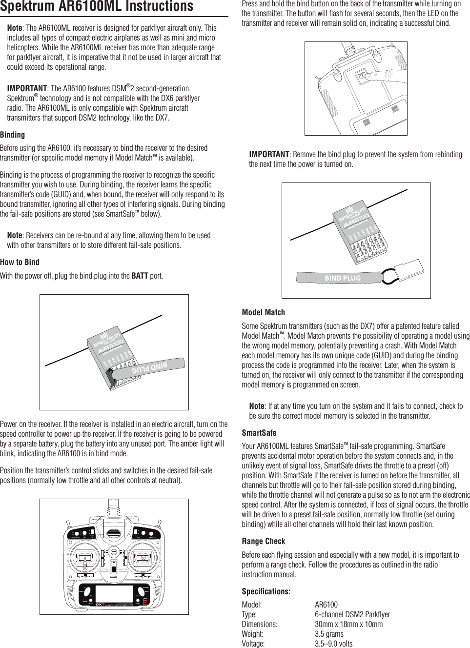 Spektrum AR6100ML InstructionsNote: The AR6100ML receiver is designed for parkflyer aircraft only. This includes all types of compact electric airplanes as well as mini and micro helicopters. While the AR6100ML receiver has more than adequate range for parkflyer aircraft, it is imperative that it not be used in larger aircraft that could exceed its operational range.IMPORTANT: The AR6100 features DSM®2 second-generation Spektrum® technology and is not compatible with the DX6 parkflyer  radio. The AR6100ML is only compatible with Spektrum aircraft transmitters that support DSM2 technology, like the DX7.BindingBefore using the AR6100, it’s necessary to bind the receiver to the desired transmitter (or speciﬁc model memory if Model Match™ is available).Binding is the process of programming the receiver to recognize the speciﬁc transmitter you wish to use. During binding, the receiver learns the speciﬁc transmitter’s code (GUID) and, when bound, the receiver will only respond to its bound transmitter, ignoring all other types of interfering signals. During binding the fail-safe positions are stored (see SmartSafe™ below).Note: Receivers can be re-bound at any time, allowing them to be used with other transmitters or to store different fail-safe positions.How to BindWith the power off, plug the bind plug into the BATT port.BATTTHROBATTAILEELEVRUDDMICROLITE RECEIVER2.4GHz DSM2GEARAUX1BIND PLUGPower on the receiver. If the receiver is installed in an electric aircraft, turn on the speed controller to power up the receiver. If the receiver is going to be powered by a separate battery, plug the battery into any unused port. The amber light will blink, indicating the AR6100 is in bind mode.Position the transmitter’s control sticks and switches in the desired fail-safe positions (normally low throttle and all other controls at neutral).POWERPress and hold the bind button on the back of the transmitter while turning on the transmitter. The button will ﬂash for several seconds, then the LED on the transmitter and receiver will remain solid on, indicating a successful bind.$3#&quot;).$2!.&apos;%4%34IMPORTANT: Remove the bind plug to prevent the system from rebinding the next time the power is turned on.BATTTHROBATTAILEELEVRUDDMICROLITE RECEIVER2.4GHz DSM2GEARAUX1BIND PLUGModel MatchSome Spektrum transmitters (such as the DX7) offer a patented feature called Model Match™. Model Match prevents the possibility of operating a model using the wrong model memory, potentially preventing a crash. With Model Match each model memory has its own unique code (GUID) and during the binding process the code is programmed into the receiver. Later, when the system is turned on, the receiver will only connect to the transmitter if the corresponding model memory is programmed on screen.Note: If at any time you turn on the system and it fails to connect, check to be sure the correct model memory is selected in the transmitter.SmartSafeYour AR6100ML features SmartSafe™ fail-safe programming. SmartSafe prevents accidental motor operation before the system connects and, in the unlikely event of signal loss, SmartSafe drives the throttle to a preset (off) position. With SmartSafe if the receiver is turned on before the transmitter, all channels but throttle will go to their fail-safe position stored during binding, while the throttle channel will not generate a pulse so as to not arm the electronic speed control. After the system is connected, if loss of signal occurs, the throttle will be driven to a preset fail-safe position, normally low throttle (set during binding) while all other channels will hold their last known position.Range CheckBefore each ﬂying session and especially with a new model, it is important to perform a range check. Follow the procedures as outlined in the radio  instruction manual.Speciﬁcations:Model:    AR6100Type:     6-channel DSM2 ParkﬂyerDimensions:   30mm x 18mm x 10mmWeight:    3.5 gramsVoltage:    3.5–9.0 volts