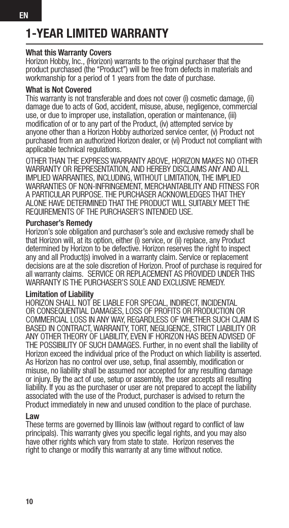 EN10EN1-YEAR LIMITED WARRANTYWhat this Warranty Covers Horizon Hobby, Inc., (Horizon) warrants to the original purchaser that the product purchased (the “Product”) will be free from defects in materials and workmanship for a period of 1 years from the date of purchase.What is Not Covered This warranty is not transferable and does not cover (i) cosmetic damage, (ii) damage due to acts of God, accident, misuse, abuse, negligence, commercial use, or due to improper use, installation, operation or maintenance, (iii) modiﬁcation of or to any part of the Product, (iv) attempted service by anyone other than a Horizon Hobby authorized service center, (v) Product not purchased from an authorized Horizon dealer, or (vi) Product not compliant with applicable technical regulations. OTHER THAN THE EXPRESS WARRANTY ABOVE, HORIZON MAKES NO OTHER WARRANTY OR REPRESENTATION, AND HEREBY DISCLAIMS ANY AND ALL IMPLIED WARRANTIES, INCLUDING, WITHOUT LIMITATION, THE IMPLIED WARRANTIES OF NON-INFRINGEMENT, MERCHANTABILITY AND FITNESS FOR A PARTICULAR PURPOSE. THE PURCHASER ACKNOWLEDGES THAT THEY ALONE HAVE DETERMINED THAT THE PRODUCT WILL SUITABLY MEET THE REQUIREMENTS OF THE PURCHASER’S INTENDED USE.Purchaser’s Remedy Horizon’s sole obligation and purchaser’s sole and exclusive remedy shall be that Horizon will, at its option, either (i) service, or (ii) replace, any Product determined by Horizon to be defective. Horizon reserves the right to inspect any and all Product(s) involved in a warranty claim. Service or replacement decisions are at the sole discretion of Horizon. Proof of purchase is required for all warranty claims. SERVICE OR REPLACEMENT AS PROVIDED UNDER THIS WARRANTY IS THE PURCHASER’S SOLE AND EXCLUSIVE REMEDY.Limitation of Liability HORIZON SHALL NOT BE LIABLE FOR SPECIAL, INDIRECT, INCIDENTAL OR CONSEQUENTIAL DAMAGES, LOSS OF PROFITS OR PRODUCTION OR COMMERCIAL LOSS IN ANY WAY, REGARDLESS OF WHETHER SUCH CLAIM IS BASED IN CONTRACT, WARRANTY, TORT, NEGLIGENCE, STRICT LIABILITY OR ANY OTHER THEORY OF LIABILITY, EVEN IF HORIZON HAS BEEN ADVISED OF THE POSSIBILITY OF SUCH DAMAGES. Further, in no event shall the liability of Horizon exceed the individual price of the Product on which liability is asserted. As Horizon has no control over use, setup, ﬁnal assembly, modiﬁcation or misuse, no liability shall be assumed nor accepted for any resulting damage or injury. By the act of use, setup or assembly, the user accepts all resulting liability. If you as the purchaser or user are not prepared to accept the liability associated with the use of the Product, purchaser is advised to return the Product immediately in new and unused condition to the place of purchase.Law These terms are governed by Illinois law (without regard to conﬂict of law principals).This warranty gives you speciﬁc legal rights, and you may also  have other rights which vary from state to state. Horizon reserves the  right to change or modify this warranty at any time without notice.