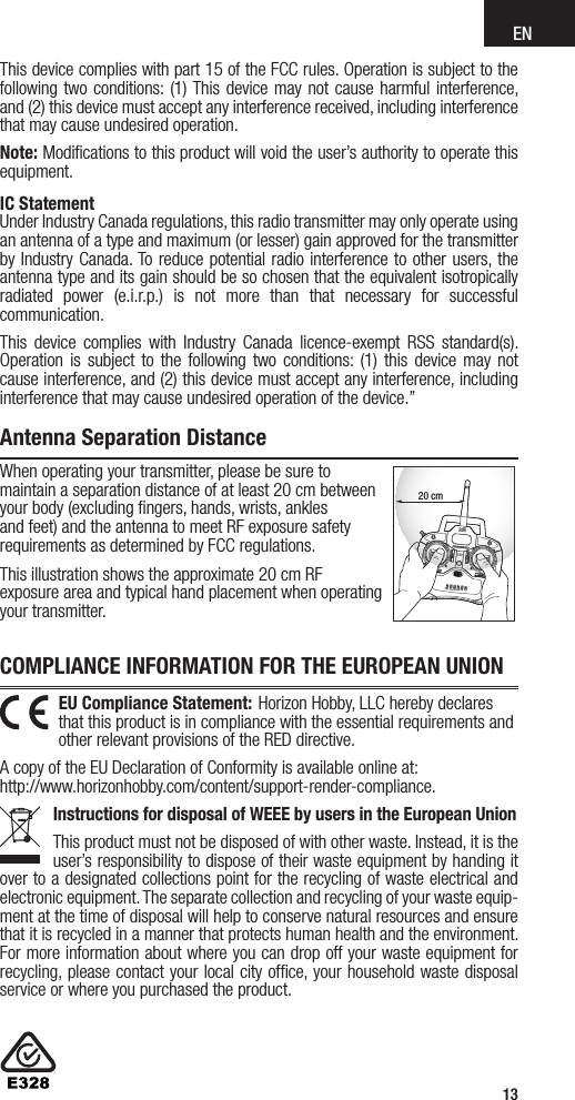 EN13Warranty and Service Contact InformationWhen operating your transmitter, please be sure to maintain a separation distance of at least 20 cm between your body (excluding ﬁngers, hands, wrists, ankles and feet) and the antenna to meet RF exposure safety requirements as determined by FCC regulations.This illustration shows the approximate 20 cm RF exposure area and typical hand placement when operating your transmitter.20 cmEU Compliance Statement: Horizon Hobby, LLC hereby declares that this product is in compliance with the essential requirements and other relevant provisions of the RED directive.A copy of the EU Declaration of Conformity is available online at: http://www.horizonhobby.com/content/support-render-compliance.Instructions for disposal of WEEE by users in the European UnionThis product must not be disposed of with other waste. Instead, it is the user’s responsibility to dispose of their waste equipment by handing it over to a designated collections point for the recycling of waste electrical and electronic equipment. The separate collection and recycling of your waste equip-ment at the time of disposal will help to conserve natural resources and ensure that it is recycled in a manner that protects human health and the environment. For more information about where you can drop off your waste equipment for recycling, please contact your local city ofﬁce, your household waste disposal service or where you purchased the product.IC StatementUnder Industry Canada regulations, this radio transmitter may only operate using an antenna of a type and maximum (or lesser) gain approved for the transmitter by Industry Canada. To reduce potential radio interference to other users, the antenna type and its gain should be so chosen that the equivalent isotropically radiated power (e.i.r.p.) is not more than that necessary for successful communication.This device complies with Industry Canada licence-exempt RSS standard(s). Operation is subject to the following two conditions: (1) this device may not cause interference, and (2) this device must accept any interference, including interference that may cause undesired operation of the device.”COMPLIANCE INFORMATION FOR THE EUROPEAN UNIONThis device complies with part 15 of the FCC rules. Operation is subject to the following two conditions: (1) This device may not cause harmful interference, and (2) this device must accept any interference received, including interference that may cause undesired operation.Note: Modiﬁcations to this product will void the user’s authority to operate this equipment.Antenna Separation Distance