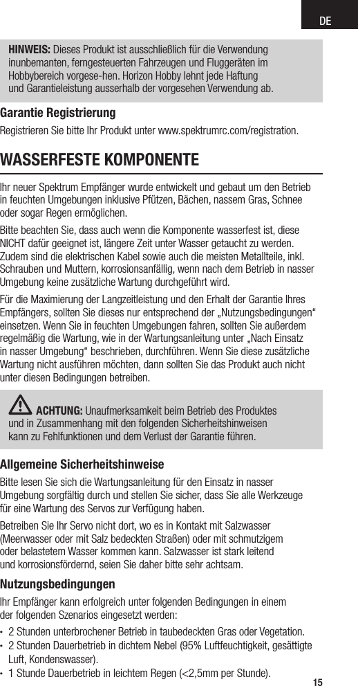 DE15WASSERFESTE KOMPONENTEIhr neuer Spektrum Empfänger wurde entwickelt und gebaut um den Betrieb  in feuchten Umgebungen inklusive Pfützen, Bächen, nassem Gras, Schnee oder sogar Regen ermöglichen.Bitte beachten Sie, dass auch wenn die Komponente wasserfest ist, diese NICHT dafür geeignet ist, längere Zeit unter Wasser getaucht zu werden. Zudem sind die elektrischen Kabel sowie auch die meisten Metallteile, inkl. Schrauben und Muttern, korrosionsanfällig, wenn nach dem Betrieb in nasser Umgebung keine zusätzliche Wartung durchgeführt wird.Für die Maximierung der Langzeitleistung und den Erhalt der Garantie Ihres Empfängers, sollten Sie dieses nur entsprechend der „Nutzungsbedingungen“ einsetzen. Wenn Sie in feuchten Umgebungen fahren, sollten Sie außerdem regelmäßig die Wartung, wie in der Wartungsanleitung unter „Nach Einsatz in nasser Umgebung“ beschrieben, durchführen. Wenn Sie diese zusätzliche Wartung nicht ausführen möchten, dann sollten Sie das Produkt auch nicht unter diesen Bedingungen betreiben.ACHTUNG: Unaufmerksamkeit beim Betrieb des Produktes  und in Zusammenhang mit den folgenden Sicherheitshinweisen  kann zu Fehlfunktionen und dem Verlust der Garantie führen.Allgemeine SicherheitshinweiseBitte lesen Sie sich die Wartungsanleitung für den Einsatz in nasser  Umgebung sorgfältig durch und stellen Sie sicher, dass Sie alle Werkzeuge  für eine Wartung des Servos zur Verfügung haben.Betreiben Sie Ihr Servo nicht dort, wo es in Kontakt mit Salzwasser  (Meerwasser oder mit Salz bedeckten Straßen) oder mit schmutzigem  oder belastetem Wasser kommen kann. Salzwasser ist stark leitend  und korrosionsfördernd, seien Sie daher bitte sehr achtsam.NutzungsbedingungenIhr Empfänger kann erfolgreich unter folgenden Bedingungen in einem  der folgenden Szenarios eingesetzt werden:• 2 Stunden unterbrochener Betrieb in taubedeckten Gras oder Vegetation. • 2 Stunden Dauerbetrieb in dichtem Nebel (95% Luftfeuchtigkeit, gesättigte Luft, Kondenswasser).• 1 Stunde Dauerbetrieb in leichtem Regen (&lt;2,5mm per Stunde).HINWEIS: Dieses Produkt ist ausschließlich für die Verwendung  inunbemanten, ferngesteuerten Fahrzeugen und Fluggeräten im  Hobbybereich vorgese-hen. Horizon Hobby lehnt jede Haftung  und Garantieleistung ausserhalb der vorgesehen Verwendung ab.Garantie RegistrierungRegistrieren Sie bitte Ihr Produkt unter www.spektrumrc.com/registration.