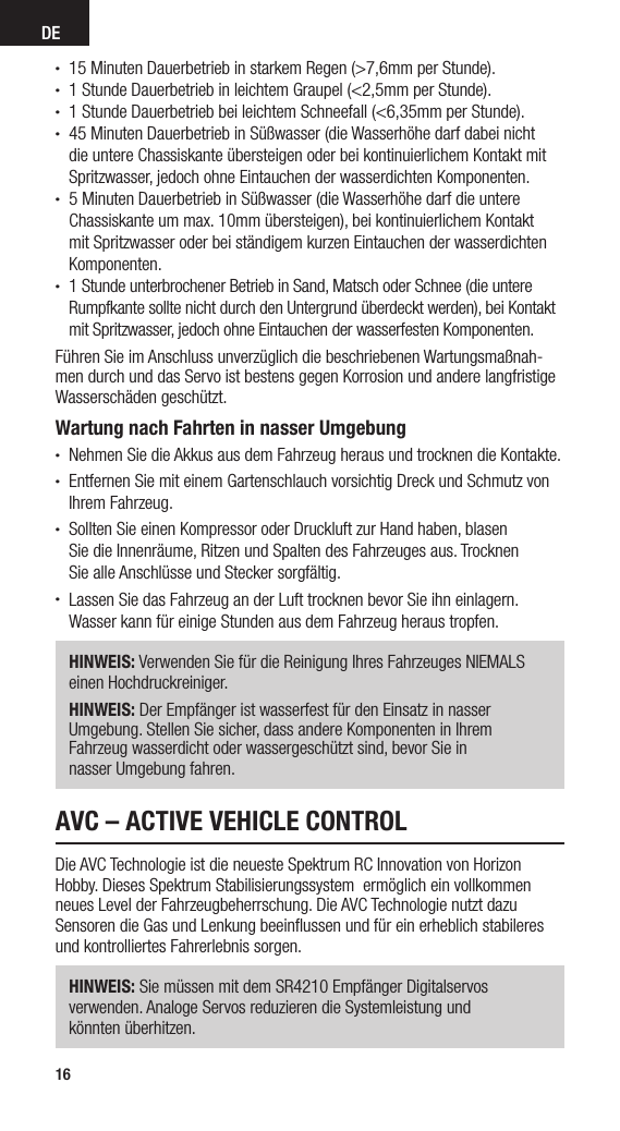 DE16• 15 Minuten Dauerbetrieb in starkem Regen (&gt;7,6mm per Stunde).• 1 Stunde Dauerbetrieb in leichtem Graupel (&lt;2,5mm per Stunde).• 1 Stunde Dauerbetrieb bei leichtem Schneefall (&lt;6,35mm per Stunde).• 45 Minuten Dauerbetrieb in Süßwasser (die Wasserhöhe darf dabei nicht die untere Chassiskante übersteigen oder bei kontinuierlichem Kontakt mit Spritzwasser, jedoch ohne Eintauchen der wasserdichten Komponenten.• 5 Minuten Dauerbetrieb in Süßwasser (die Wasserhöhe darf die untere Chassiskante um max. 10mm übersteigen), bei kontinuierlichem Kontakt mit Spritzwasser oder bei ständigem kurzen Eintauchen der wasserdichten Komponenten. • 1 Stunde unterbrochener Betrieb in Sand, Matsch oder Schnee (die untere Rumpfkante sollte nicht durch den Untergrund überdeckt werden), bei Kontakt mit Spritzwasser, jedoch ohne Eintauchen der wasserfesten Komponenten.Führen Sie im Anschluss unverzüglich die beschriebenen Wartungsmaßnah-men durch und das Servo ist bestens gegen Korrosion und andere langfristige Wasserschäden geschützt.Wartung nach Fahrten in nasser Umgebung• Nehmen Sie die Akkus aus dem Fahrzeug heraus und trocknen die Kontakte.• Entfernen Sie mit einem Gartenschlauch vorsichtig Dreck und Schmutz von Ihrem Fahrzeug.• Sollten Sie einen Kompressor oder Druckluft zur Hand haben, blasen  Sie die Innenräume, Ritzen und Spalten des Fahrzeuges aus. Trocknen  Sie alle Anschlüsse und Stecker sorgfältig.• Lassen Sie das Fahrzeug an der Luft trocknen bevor Sie ihn einlagern.  Wasser kann für einige Stunden aus dem Fahrzeug heraus tropfen.HINWEIS: Verwenden Sie für die Reinigung Ihres Fahrzeuges NIEMALS einen Hochdruckreiniger.HINWEIS: Der Empfänger ist wasserfest für den Einsatz in nasser  Umgebung. Stellen Sie sicher, dass andere Komponenten in Ihrem  Fahrzeug wasserdicht oder wassergeschützt sind, bevor Sie in  nasser Umgebung fahren.AVC – ACTIVE VEHICLE CONTROLDie AVC Technologie ist die neueste Spektrum RC Innovation von Horizon Hobby. Dieses Spektrum Stabilisierungssystem  ermöglich ein vollkommen neues Level der Fahrzeugbeherrschung. Die AVC Technologie nutzt dazu Sensoren die Gas und Lenkung beeinﬂussen und für ein erheblich stabileres und kontrolliertes Fahrerlebnis sorgen. HINWEIS: Sie müssen mit dem SR4210 Empfänger Digitalservos  verwenden. Analoge Servos reduzieren die Systemleistung und  könnten überhitzen.
