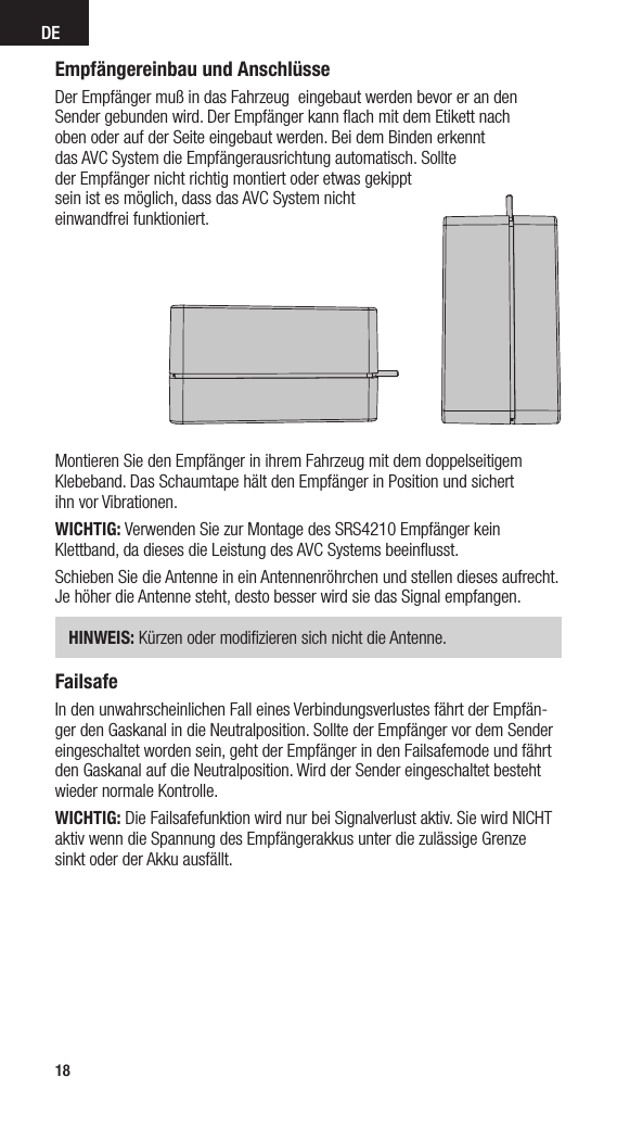 DE18Empfängereinbau und AnschlüsseDer Empfänger muß in das Fahrzeug  eingebaut werden bevor er an den Sender gebunden wird. Der Empfänger kann ﬂach mit dem Etikett nach  oben oder auf der Seite eingebaut werden. Bei dem Binden erkennt  das AVC System die Empfängerausrichtung automatisch. Sollte  der Empfänger nicht richtig montiert oder etwas gekippt  sein ist es möglich, dass das AVC System nicht  einwandfrei funktioniert.Montieren Sie den Empfänger in ihrem Fahrzeug mit dem doppelseitigem Klebeband. Das Schaumtape hält den Empfänger in Position und sichert  ihn vor Vibrationen.WICHTIG: Verwenden Sie zur Montage des SRS4210 Empfänger kein  Klettband, da dieses die Leistung des AVC Systems beeinﬂusst.Schieben Sie die Antenne in ein Antennenröhrchen und stellen dieses aufrecht. Je höher die Antenne steht, desto besser wird sie das Signal empfangen. HINWEIS: Kürzen oder modiﬁzieren sich nicht die Antenne.FailsafeIn den unwahrscheinlichen Fall eines Verbindungsverlustes fährt der Empfän-ger den Gaskanal in die Neutralposition. Sollte der Empfänger vor dem Sender eingeschaltet worden sein, geht der Empfänger in den Failsafemode und fährt den Gaskanal auf die Neutralposition. Wird der Sender eingeschaltet besteht wieder normale Kontrolle.WICHTIG: Die Failsafefunktion wird nur bei Signalverlust aktiv. Sie wird NICHT aktiv wenn die Spannung des Empfängerakkus unter die zulässige Grenze  sinkt oder der Akku ausfällt.