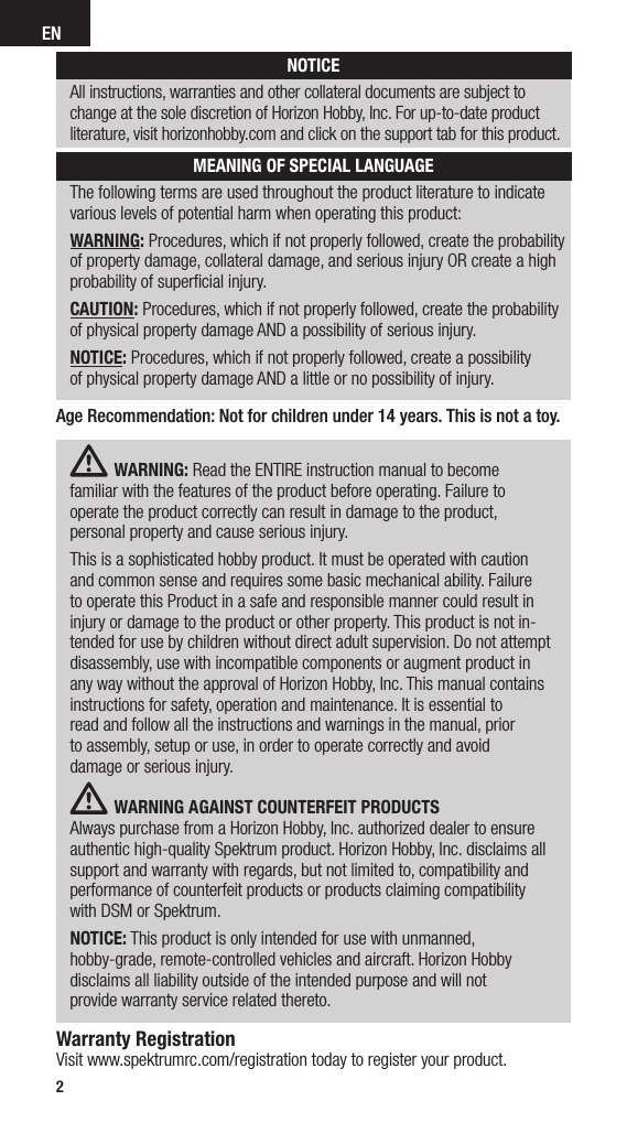 EN2The following terms are used throughout the product literature to indicate  various levels of potential harm when operating this product:WARNING: Procedures, which if not properly followed, create the probability of property damage, collateral damage, and serious injury OR create a high probability of superﬁcial injury.CAUTION: Procedures, which if not properly followed, create the probability  of physical property damage AND a possibility of serious injury.NOTICE: Procedures, which if not properly followed, create a possibility  of physical property damage AND a little or no possibility of injury. NOTICEAll instructions, warranties and other collateral documents are subject to change at the sole discretion of Horizon Hobby, Inc. For up-to-date product literature, visit horizonhobby.com and click on the support tab for this product.MEANING OF SPECIAL LANGUAGEWARNING: Read the ENTIRE instruction manual to become  familiar with the features of the product before operating. Failure to  operate the product correctly can result in damage to the product,  personal property and cause serious injury. This is a sophisticated hobby product. It must be operated with caution  and common sense and requires some basic mechanical ability. Failure  to operate this Product in a safe and responsible manner could result in injury or damage to the product or other property. This product is not in-tended for use by children without direct adult supervision. Do not attempt disassembly, use with incompatible components or augment product in any way without the approval of Horizon Hobby, Inc. This manual contains instructions for safety, operation and maintenance. It is essential to  read and follow all the instructions and warnings in the manual, prior  to assembly, setup or use, in order to operate correctly and avoid  damage or serious injury.WARNING AGAINST COUNTERFEIT PRODUCTS  Always purchase from a Horizon Hobby, Inc. authorized dealer to ensure authentic high-quality Spektrum product. Horizon Hobby, Inc. disclaims all support and warranty with regards, but not limited to, compatibility and performance of counterfeit products or products claiming compatibility  with DSM or Spektrum.NOTICE: This product is only intended for use with unmanned,  hobby-grade, remote-controlled vehicles and aircraft. Horizon Hobby disclaims all liability outside of the intended purpose and will not  provide warranty service related thereto.Warranty RegistrationVisit www.spektrumrc.com/registration today to register your product.Age Recommendation: Not for children under 14 years. This is not a toy.