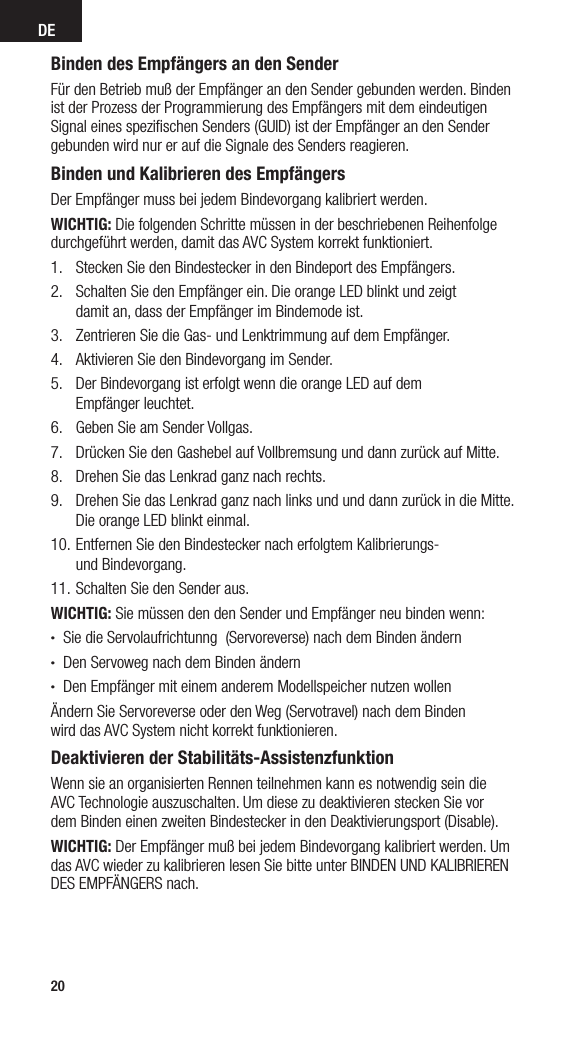 DE20Binden des Empfängers an den SenderFür den Betrieb muß der Empfänger an den Sender gebunden werden. Binden ist der Prozess der Programmierung des Empfängers mit dem eindeutigen Signal eines speziﬁschen Senders (GUID) ist der Empfänger an den Sender gebunden wird nur er auf die Signale des Senders reagieren.Binden und Kalibrieren des EmpfängersDer Empfänger muss bei jedem Bindevorgang kalibriert werden.WICHTIG: Die folgenden Schritte müssen in der beschriebenen Reihenfolge durchgeführt werden, damit das AVC System korrekt funktioniert.1.  Stecken Sie den Bindestecker in den Bindeport des Empfängers.2.  Schalten Sie den Empfänger ein. Die orange LED blinkt und zeigt  damit an, dass der Empfänger im Bindemode ist. 3.  Zentrieren Sie die Gas- und Lenktrimmung auf dem Empfänger.4.  Aktivieren Sie den Bindevorgang im Sender.5.  Der Bindevorgang ist erfolgt wenn die orange LED auf dem  Empfänger leuchtet.6.  Geben Sie am Sender Vollgas.7.  Drücken Sie den Gashebel auf Vollbremsung und dann zurück auf Mitte.8.  Drehen Sie das Lenkrad ganz nach rechts.9.  Drehen Sie das Lenkrad ganz nach links und und dann zurück in die Mitte. Die orange LED blinkt einmal.10. Entfernen Sie den Bindestecker nach erfolgtem Kalibrierungs-  und Bindevorgang. 11. Schalten Sie den Sender aus. WICHTIG: Sie müssen den den Sender und Empfänger neu binden wenn:• Sie die Servolaufrichtunng  (Servoreverse) nach dem Binden ändern• Den Servoweg nach dem Binden ändern• Den Empfänger mit einem anderem Modellspeicher nutzen wollenÄndern Sie Servoreverse oder den Weg (Servotravel) nach dem Binden  wird das AVC System nicht korrekt funktionieren.Deaktivieren der Stabilitäts-AssistenzfunktionWenn sie an organisierten Rennen teilnehmen kann es notwendig sein die  AVC Technologie auszuschalten. Um diese zu deaktivieren stecken Sie vor  dem Binden einen zweiten Bindestecker in den Deaktivierungsport (Disable).WICHTIG: Der Empfänger muß bei jedem Bindevorgang kalibriert werden. Um das AVC wieder zu kalibrieren lesen Sie bitte unter BINDEN UND KALIBRIEREN DES EMPFÄNGERS nach.