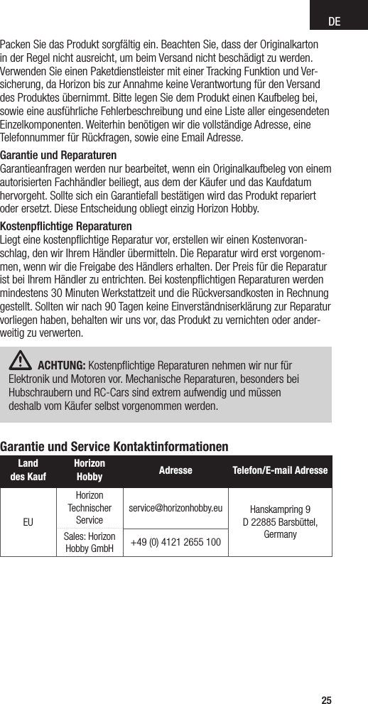 DE25Packen Sie das Produkt sorgfältig ein. Beachten Sie, dass der Originalkarton in der Regel nicht ausreicht, um beim Versand nicht beschädigt zu werden. Verwenden Sie einen Paketdienstleister mit einer Tracking Funktion und Ver-sicherung, da Horizon bis zur Annahme keine Verantwortung für den Versand des Produktes übernimmt. Bitte legen Sie dem Produkt einen Kaufbeleg bei, sowie eine ausführliche Fehlerbeschreibung und eine Liste aller eingesendeten Einzelkomponenten. Weiterhin benötigen wir die vollständige Adresse, eine Telefonnummer für Rückfragen, sowie eine Email Adresse.Garantie und Reparaturen Garantieanfragen werden nur bearbeitet, wenn ein Originalkaufbeleg von einem autorisierten Fachhändler beiliegt, aus dem der Käufer und das Kaufdatum hervorgeht. Sollte sich ein Garantiefall bestätigen wird das Produkt repariert oder ersetzt. Diese Entscheidung obliegt einzig Horizon Hobby.Kostenpﬂichtige Reparaturen Liegt eine kostenpﬂichtige Reparatur vor, erstellen wir einen Kostenvoran-schlag, den wir Ihrem Händler übermitteln. Die Reparatur wird erst vorgenom-men, wenn wir die Freigabe des Händlers erhalten. Der Preis für die Reparatur ist bei Ihrem Händler zu entrichten. Bei kostenpﬂichtigen Reparaturen werden mindestens 30 Minuten Werkstattzeit und die Rückversandkosten in Rechnung gestellt. Sollten wir nach 90 Tagen keine Einverständniserklärung zur Reparatur vorliegen haben, behalten wir uns vor, das Produkt zu vernichten oder ander-weitig zu verwerten.ACHTUNG: Kostenpﬂichtige Reparaturen nehmen wir nur für Elektronik und Motoren vor. Mechanische Reparaturen, besonders bei Hubschraubern und RC-Cars sind extrem aufwendig und müssen  deshalb vom Käufer selbst vorgenommen werden.Garantie und Service KontaktinformationenLand  des KaufHorizon Hobby  Adresse Telefon/E-mail AdresseEUHorizon Technischer Serviceservice@horizonhobby.eu Hanskampring 9D 22885 Barsbüttel, GermanySales: Horizon Hobby GmbH +49 (0) 4121 2655 100