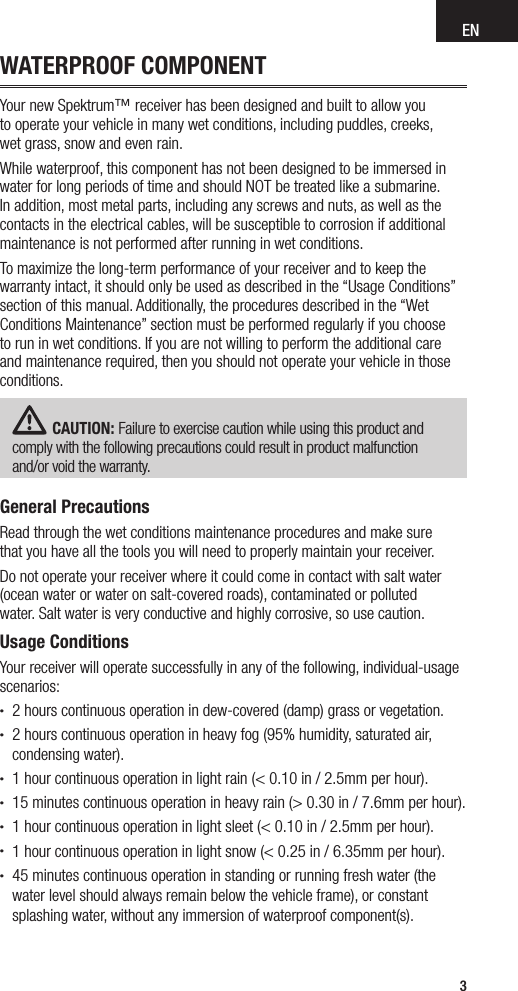 EN3WATERPROOF COMPONENTYour new Spektrum™ receiver has been designed and built to allow you  to operate your vehicle in many wet conditions, including puddles, creeks,  wet grass, snow and even rain.While waterproof, this component has not been designed to be immersed in water for long periods of time and should NOT be treated like a submarine. In addition, most metal parts, including any screws and nuts, as well as the contacts in the electrical cables, will be susceptible to corrosion if additional maintenance is not performed after running in wet conditions.To maximize the long-term performance of your receiver and to keep the warranty intact, it should only be used as described in the “Usage Conditions” section of this manual. Additionally, the procedures described in the “Wet Conditions Maintenance” section must be performed regularly if you choose to run in wet conditions. If you are not willing to perform the additional care and maintenance required, then you should not operate your vehicle in those conditions.CAUTION: Failure to exercise caution while using this product and comply with the following precautions could result in product malfunction  and/or void the warranty.General PrecautionsRead through the wet conditions maintenance procedures and make sure  that you have all the tools you will need to properly maintain your receiver.Do not operate your receiver where it could come in contact with salt water (ocean water or water on salt-covered roads), contaminated or polluted  water. Salt water is very conductive and highly corrosive, so use caution.Usage ConditionsYour receiver will operate successfully in any of the following, individual-usage scenarios:• 2 hours continuous operation in dew-covered (damp) grass or vegetation.• 2 hours continuous operation in heavy fog (95% humidity, saturated air, condensing water).• 1 hour continuous operation in light rain (&lt; 0.10 in / 2.5mm per hour).• 15 minutes continuous operation in heavy rain (&gt; 0.30 in / 7.6mm per hour).• 1 hour continuous operation in light sleet (&lt; 0.10 in / 2.5mm per hour).• 1 hour continuous operation in light snow (&lt; 0.25 in / 6.35mm per hour).• 45 minutes continuous operation in standing or running fresh water (the water level should always remain below the vehicle frame), or constant splashing water, without any immersion of waterproof component(s).