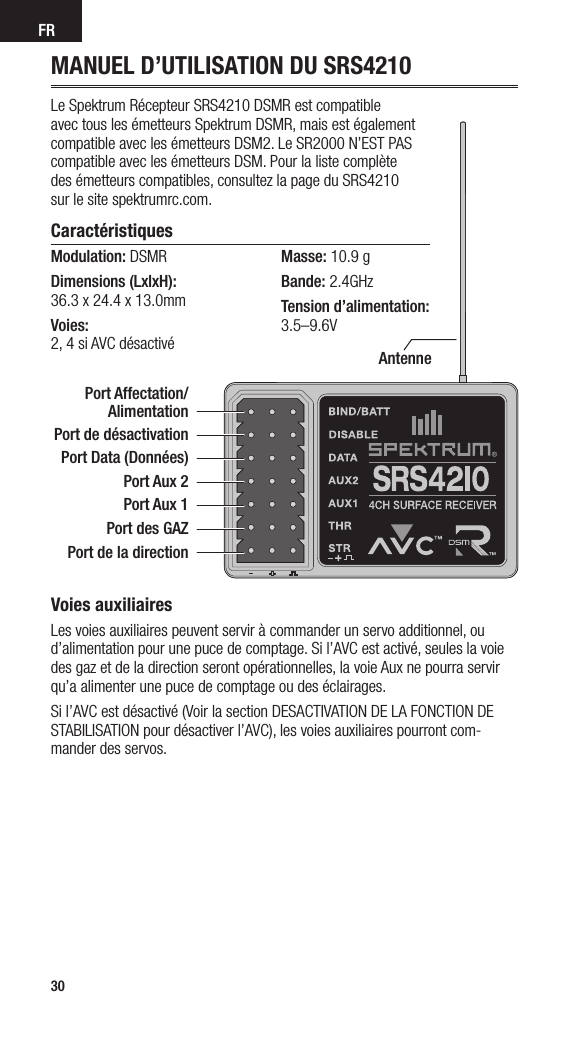 FR30MANUEL D’UTILISATION DU SRS4210Le Spektrum Récepteur SRS4210 DSMR est compatible  avec tous les émetteurs Spektrum DSMR, mais est également  compatible avec les émetteurs DSM2. Le SR2000 N’EST PAS  compatible avec les émetteurs DSM. Pour la liste complète  des émetteurs compatibles, consultez la page du SRS4210  sur le site spektrumrc.com.Caractéristiques Modulation: DSMR Dimensions (LxlxH):  36.3 x 24.4 x 13.0mmVoies:  2, 4 si AVC désactivéMasse: 10.9 gBande: 2.4GHzTension d’alimentation:  3.5–9.6VAntenneVoies auxiliairesLes voies auxiliaires peuvent servir à commander un servo additionnel, ou d’alimentation pour une puce de comptage. Si l’AVC est activé, seules la voie des gaz et de la direction seront opérationnelles, la voie Aux ne pourra servir qu’a alimenter une puce de comptage ou des éclairages.Si l’AVC est désactivé (Voir la section DESACTIVATION DE LA FONCTION DE STABILISATION pour désactiver l’AVC), les voies auxiliaires pourront com-mander des servos.Port Affectation/ Alimentation Port de désactivationPort Data (Données)Port Aux 2Port Aux 1Port des GAZPort de la direction