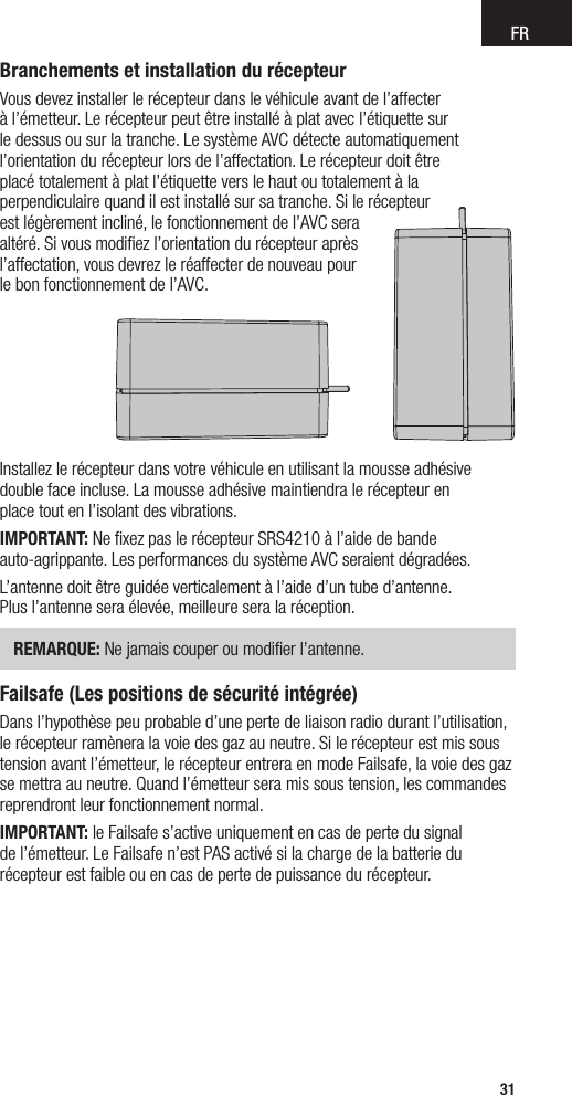 FR31Branchements et installation du récepteurVous devez installer le récepteur dans le véhicule avant de l’affecter  à l’émetteur. Le récepteur peut être installé à plat avec l’étiquette sur  le dessus ou sur la tranche. Le système AVC détecte automatiquement l’orientation du récepteur lors de l’affectation. Le récepteur doit être  placé totalement à plat l’étiquette vers le haut ou totalement à la  perpendiculaire quand il est installé sur sa tranche. Si le récepteur  est légèrement incliné, le fonctionnement de l’AVC sera  altéré. Si vous modiﬁez l’orientation du récepteur après  l’affectation, vous devrez le réaffecter de nouveau pour  le bon fonctionnement de l’AVC.Installez le récepteur dans votre véhicule en utilisant la mousse adhésive double face incluse. La mousse adhésive maintiendra le récepteur en  place tout en l’isolant des vibrations.IMPORTANT: Ne ﬁxez pas le récepteur SRS4210 à l’aide de bande  auto-agrippante. Les performances du système AVC seraient dégradées.L’antenne doit être guidée verticalement à l’aide d’un tube d’antenne.  Plus l’antenne sera élevée, meilleure sera la réception. REMARQUE: Ne jamais couper ou modiﬁer l’antenne.Failsafe (Les positions de sécurité intégrée)Dans l’hypothèse peu probable d’une perte de liaison radio durant l’utilisation, le récepteur ramènera la voie des gaz au neutre. Si le récepteur est mis sous tension avant l’émetteur, le récepteur entrera en mode Failsafe, la voie des gaz se mettra au neutre. Quand l’émetteur sera mis sous tension, les commandes reprendront leur fonctionnement normal.IMPORTANT: le Failsafe s’active uniquement en cas de perte du signal  de l’émetteur. Le Failsafe n’est PAS activé si la charge de la batterie du récepteur est faible ou en cas de perte de puissance du récepteur.