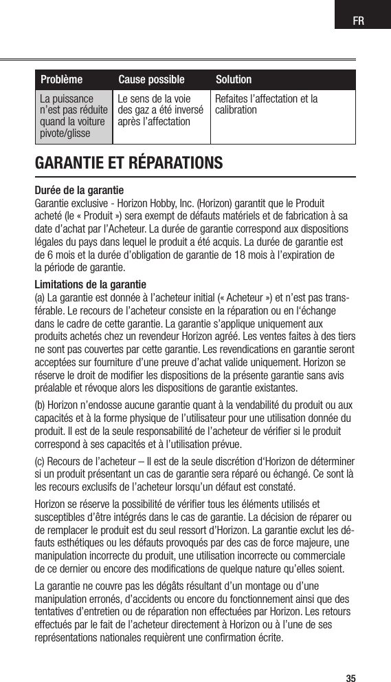 FR35GARANTIE ET RÉPARATIONSDurée de la garantie Garantie exclusive - Horizon Hobby, Inc. (Horizon) garantit que le Produit  acheté (le « Produit ») sera exempt de défauts matériels et de fabrication à sa date d’achat par l’Acheteur. La durée de garantie correspond aux dispositions légales du pays dans lequel le produit a été acquis. La durée de garantie est  de 6 mois et la durée d’obligation de garantie de 18 mois à l’expiration de  la période de garantie.Limitations de la garantie (a) La garantie est donnée à l’acheteur initial (« Acheteur ») et n’est pas trans-férable. Le recours de l’acheteur consiste en la réparation ou en l‘échange dans le cadre de cette garantie. La garantie s’applique uniquement aux produits achetés chez un revendeur Horizon agréé. Les ventes faites à des tiers ne sont pas couvertes par cette garantie. Les revendications en garantie seront acceptées sur fourniture d’une preuve d’achat valide uniquement. Horizon se réserve le droit de modiﬁer les dispositions de la présente garantie sans avis préalable et révoque alors les dispositions de garantie existantes.(b) Horizon n’endosse aucune garantie quant à la vendabilité du produit ou aux capacités et à la forme physique de l’utilisateur pour une utilisation donnée du produit. Il est de la seule responsabilité de l’acheteur de vériﬁer si le produit correspond à ses capacités et à l’utilisation prévue.(c) Recours de l’acheteur – Il est de la seule discrétion d‘Horizon de déterminer si un produit présentant un cas de garantie sera réparé ou échangé. Ce sont là les recours exclusifs de l’acheteur lorsqu’un défaut est constaté.Horizon se réserve la possibilité de vériﬁer tous les éléments utilisés et susceptibles d’être intégrés dans le cas de garantie. La décision de réparer ou de remplacer le produit est du seul ressort d’Horizon. La garantie exclut les dé-fauts esthétiques ou les défauts provoqués par des cas de force majeure, une manipulation incorrecte du produit, une utilisation incorrecte ou commerciale de ce dernier ou encore des modiﬁcations de quelque nature qu’elles soient.La garantie ne couvre pas les dégâts résultant d’un montage ou d’une manipulation erronés, d’accidents ou encore du fonctionnement ainsi que des tentatives d’entretien ou de réparation non effectuées par Horizon. Les retours effectués par le fait de l’acheteur directement à Horizon ou à l’une de ses représentations nationales requièrent une conﬁrmation écrite.Problème Cause possible SolutionLa puissance n’est pas réduite quand la voiture pivote/glisseLe sens de la voie des gaz a été inversé après l’affectation Refaites l’affectation et la calibrationGUIDE DE DÉPANNAGE 2.4GHZ