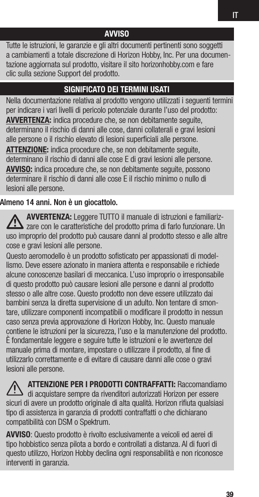 IT3939Nella documentazione relativa al prodotto vengono utilizzati i seguenti termini per indicare i vari livelli di pericolo potenziale durante l’uso del prodotto:AVVERTENZA: indica procedure che, se non debitamente seguite,  determinano il rischio di danni alle cose, danni collaterali e gravi lesioni  alle persone o il rischio elevato di lesioni superﬁciali alle persone.ATTENZIONE: indica procedure che, se non debitamente seguite,  determinano il rischio di danni alle cose E di gravi lesioni alle persone.AVVISO: indica procedure che, se non debitamente seguite, possono  determinare il rischio di danni alle cose E il rischio minimo o nullo di  lesioni alle persone.AVVISOTutte le istruzioni, le garanzie e gli altri documenti pertinenti sono soggetti  a cambiamenti a totale discrezione di Horizon Hobby, Inc. Per una documen-tazione aggiornata sul prodotto, visitare il sito horizonhobby.com e fare  clic sulla sezione Support del prodotto.SIGNIFICATO DEI TERMINI USATIAVVERTENZA: Leggere TUTTO il manuale di istruzioni e familiariz-zare con le caratteristiche del prodotto prima di farlo funzionare. Un uso improprio del prodotto può causare danni al prodotto stesso e alle altre cose e gravi lesioni alle persone. Questo aeromodello è un prodotto soﬁsticato per appassionati di model-lismo. Deve essere azionato in maniera attenta e responsabile e richiede alcune conoscenze basilari di meccanica. L’uso improprio o irresponsabile di questo prodotto può causare lesioni alle persone e danni al prodotto stesso o alle altre cose. Questo prodotto non deve essere utilizzato dai bambini senza la diretta supervisione di un adulto. Non tentare di smon-tare, utilizzare componenti incompatibili o modiﬁcare il prodotto in nessun caso senza previa approvazione di Horizon Hobby, Inc. Questo manuale contiene le istruzioni per la sicurezza, l’uso e la manutenzione del prodotto. È fondamentale leggere e seguire tutte le istruzioni e le avvertenze del manuale prima di montare, impostare o utilizzare il prodotto, al ﬁne di utilizzarlo correttamente e di evitare di causare danni alle cose o gravi lesioni alle persone. ATTENZIONE PER I PRODOTTI CONTRAFFATTI: Raccomandiamo di acquistare sempre da rivenditori autorizzati Horizon per essere sicuri di avere un prodotto originale di alta qualità. Horizon riﬁuta qualsiasi tipo di assistenza in garanzia di prodotti contraffatti o che dichiarano compatibilità con DSM o Spektrum. AVVISO: Questo prodotto è rivolto esclusivamente a veicoli ed aerei di tipo hobbistico senza pilota a bordo e controllati a distanza. Al di fuori di questo utilizzo, Horizon Hobby declina ogni responsabilità e non riconosce interventi in garanzia.Almeno 14 anni. Non è un giocattolo.