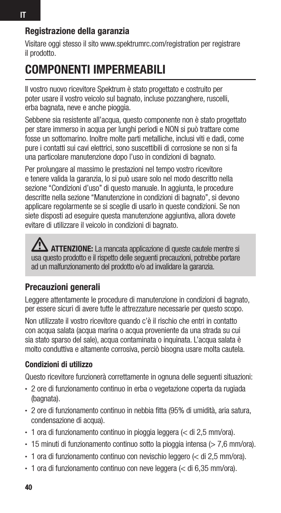 4040ITCOMPONENTI IMPERMEABILIIl vostro nuovo ricevitore Spektrum è stato progettato e costruito per  poter usare il vostro veicolo sul bagnato, incluse pozzanghere, ruscelli,  erba bagnata, neve e anche pioggia.Sebbene sia resistente all’acqua, questo componente non è stato progettato per stare immerso in acqua per lunghi periodi e NON si può trattare come fosse un sottomarino. Inoltre molte parti metalliche, inclusi viti e dadi, come pure i contatti sui cavi elettrici, sono suscettibili di corrosione se non si fa  una particolare manutenzione dopo l’uso in condizioni di bagnato.Per prolungare al massimo le prestazioni nel tempo vostro ricevitore  e tenere valida la garanzia, lo si può usare solo nel modo descritto nella  sezione “Condizioni d’uso” di questo manuale. In aggiunta, le procedure descritte nella sezione “Manutenzione in condizioni di bagnato”, si devono  applicare regolarmente se si sceglie di usarlo in queste condizioni. Se non  siete disposti ad eseguire questa manutenzione aggiuntiva, allora dovete evitare di utilizzare il veicolo in condizioni di bagnato.ATTENZIONE: La mancata applicazione di queste cautele mentre si usa questo prodotto e il rispetto delle seguenti precauzioni, potrebbe portare  ad un malfunzionamento del prodotto e/o ad invalidare la garanzia.Precauzioni generaliLeggere attentamente le procedure di manutenzione in condizioni di bagnato, per essere sicuri di avere tutte le attrezzature necessarie per questo scopo.Non utilizzate il vostro ricevitore quando c’è il rischio che entri in contatto  con acqua salata (acqua marina o acqua proveniente da una strada su cui  sia stato sparso del sale), acqua contaminata o inquinata. L’acqua salata è molto conduttiva e altamente corrosiva, perciò bisogna usare molta cautela.Condizioni di utilizzoQuesto ricevitore funzionerà correttamente in ognuna delle seguenti situazioni:• 2 ore di funzionamento continuo in erba o vegetazione coperta da rugiada (bagnata).• 2 ore di funzionamento continuo in nebbia ﬁtta (95% di umidità, aria satura, condensazione di acqua).• 1 ora di funzionamento continuo in pioggia leggera (&lt; di 2,5 mm/ora).• 15 minuti di funzionamento continuo sotto la pioggia intensa (&gt; 7,6 mm/ora).• 1 ora di funzionamento continuo con nevischio leggero (&lt; di 2,5 mm/ora).• 1 ora di funzionamento continuo con neve leggera (&lt; di 6,35 mm/ora).Registrazione della garanziaVisitare oggi stesso il sito www.spektrumrc.com/registration per registrare  il prodotto.