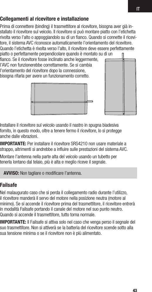 IT4343Installare il ricevitore sul veicolo usando il nastro in spugna biadesiva  fornito, in questo modo, oltre a tenere fermo il ricevitore, lo si protegge  anche dalle vibrazioni.IMPORTANTE: Per installare il ricevitore SRS4210 non usare materiale a strappo, altrimenti si andrebbe a inﬂuire sulle prestazioni del sistema AVC.Montare l’antenna nella parte alta del veicolo usando un tubetto per  tenerla lontano dal telaio, più è alta e meglio riceve il segnale. AVVISO: Non tagliare o modiﬁcare l’antenna.FailsafeNel malaugurato caso che si perda il collegamento radio durante l’utilizzo, il ricevitore manderà il servo del motore nella posizione neutra (motore al minimo). Se si accende il ricevitore prima del trasmettitore, il ricevitore entrerà in modalità Failsafe portando il canale del motore nel suo punto neutro. Quando si accende il trasmettitore, tutto torna normale.IMPORTANTE: Il Failsafe si attiva solo nel caso che venga perso il segnale del suo trasmettitore. Non si attiverà se la batteria del ricevitore scende sotto alla sua tensione minima o se il ricevitore non è più alimentato.Collegamenti al ricevitore e installazionePrima di connettere (binding) il trasmettitore al ricevitore, bisogna aver già in-stallato il ricevitore sul veicolo. Il ricevitore si può montare piatto con l’etichetta rivolta verso l’alto o appoggiandolo su di un ﬁanco. Quando si connette il ricevi-tore, il sistema AVC riconosce automaticamente l’orientamento del ricevitore. Quando l’etichetta è rivolta verso l’alto, il ricevitore deve essere perfettamente piatto o perfettamente perpendicolare quando è montato su di un  ﬁanco. Se il ricevitore fosse inclinato anche leggermente,  l’AVC non funzionerebbe correttamente. Se si cambia  l’orientamento del ricevitore dopo la connessione,  bisogna rifarla per avere un funzionamento corretto.