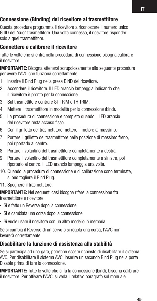 IT4545Connessione (Binding) del ricevitore al trasmettitoreQuesta procedura programma il ricevitore a riconoscere il numero unico  GUID del “suo” trasmettitore. Una volta connesso, il ricevitore risponder  solo a quel trasmettitore.Connettere e calibrare il ricevitore Tutte le volte che si entra nella procedura di connessione bisogna calibrare  il ricevitore.IMPORTANTE: Bisogna attenersi scrupolosamente alla seguente procedura  per avere l’AVC che funziona correttamente.1.  Inserire il Bind Plug nella presa BIND del ricevitore.2.  Accendere il ricevitore. Il LED arancio lampeggia indicando che  il ricevitore è pronto per la connessione.3.  Sul trasmettitore centrare ST TRIM e TH TRIM.4.  Mettere il trasmettitore in modalità per la connessione (bind).5.  La procedura di connessione è completa quando il LED arancio  del ricevitore resta acceso ﬁsso.6.  Con il grilletto del trasmettitore mettere il motore al massimo.7.  Portare il grilletto del trasmettitore nella posizione di massimo freno,  poi riportarlo al centro.8.  Portare il volantino del trasmettitore completamente a destra.9.  Portare il volantino del trasmettitore completamente a sinistra, poi  riportarlo al centro. Il LED arancio lampeggia una volta.10. Quando la procedura di connessione e di calibrazione sono terminate,  si può togliere il Bind Plug.11. Spegnere il trasmettitore. IMPORTANTE: Nei seguenti casi bisogna rifare la connessione fra  trasmettitore e ricevitore:• Si è fatto un Reverse dopo la connessione• Si è cambiata una corsa dopo la connessione• Si vuole usare il ricevitore con un altro modello in memoriaSe si cambia il Reverse di un servo o si regola una corsa, l’AVC non  lavorerà correttamente.Disabilitare la funzione di assistenza alla stabilitàSe si partecipa ad una gara, potrebbe essere richiesto di disabilitare il sistema AVC. Per disabilitare il sistema AVC, inserire un secondo Bind Plug nella porta Disable prima di fare la connessione.IMPORTANTE: Tutte le volte che si fa la connessione (bind), bisogna calibrare  il ricevitore. Per attivare l’AVC, si veda il relativo paragrafo sul manuale.