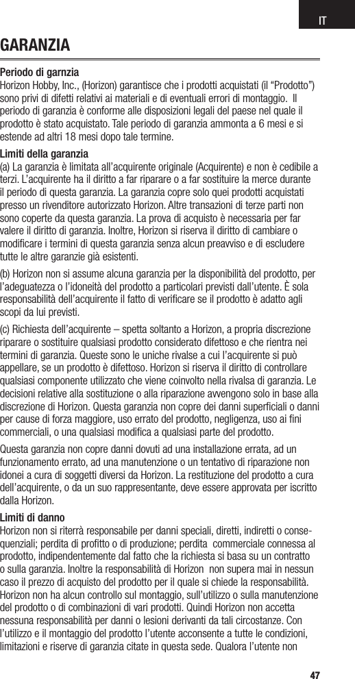 IT4747GARANZIAPeriodo di garnzia  Horizon Hobby, Inc., (Horizon) garantisce che i prodotti acquistati (il “Prodotto”) sono privi di difetti relativi ai materiali e di eventuali errori di montaggio.  Il periodo di garanzia è conforme alle disposizioni legali del paese nel quale il prodotto è stato acquistato. Tale periodo di garanzia ammonta a 6 mesi e si estende ad altri 18 mesi dopo tale termine.Limiti della garanzia (a) La garanzia è limitata all’acquirente originale (Acquirente) e non è cedibile a terzi. L’acquirente ha il diritto a far riparare o a far sostituire la merce durante il periodo di questa garanzia. La garanzia copre solo quei prodotti acquistati presso un rivenditore autorizzato Horizon. Altre transazioni di terze parti non sono coperte da questa garanzia. La prova di acquisto è necessaria per far valere il diritto di garanzia. Inoltre, Horizon si riserva il diritto di cambiare o modiﬁcare i termini di questa garanzia senza alcun preavviso e di escludere tutte le altre garanzie già esistenti.(b) Horizon non si assume alcuna garanzia per la disponibilità del prodotto, per l’adeguatezza o l’idoneità del prodotto a particolari previsti dall’utente. È sola responsabilità dell’acquirente il fatto di veriﬁcare se il prodotto è adatto agli scopi da lui previsti.(c) Richiesta dell’acquirente – spetta soltanto a Horizon, a propria discrezione riparare o sostituire qualsiasi prodotto considerato difettoso e che rientra nei termini di garanzia. Queste sono le uniche rivalse a cui l’acquirente si può appellare, se un prodotto è difettoso. Horizon si riserva il diritto di controllare qualsiasi componente utilizzato che viene coinvolto nella rivalsa di garanzia. Le decisioni relative alla sostituzione o alla riparazione avvengono solo in base alla discrezione di Horizon. Questa garanzia non copre dei danni superﬁciali o danni per cause di forza maggiore, uso errato del prodotto, negligenza, uso ai ﬁni commerciali, o una qualsiasi modiﬁca a qualsiasi parte del prodotto.Questa garanzia non copre danni dovuti ad una installazione errata, ad un funzionamento errato, ad una manutenzione o un tentativo di riparazione non idonei a cura di soggetti diversi da Horizon. La restituzione del prodotto a cura dell’acquirente, o da un suo rappresentante, deve essere approvata per iscritto dalla Horizon.Limiti di danno Horizon non si riterrà responsabile per danni speciali, diretti, indiretti o conse-quenziali; perdita di proﬁtto o di produzione; perdita  commerciale connessa al prodotto, indipendentemente dal fatto che la richiesta si basa su un contratto o sulla garanzia. Inoltre la responsabilità di Horizon  non supera mai in nessun caso il prezzo di acquisto del prodotto per il quale si chiede la responsabilità. Horizon non ha alcun controllo sul montaggio, sull’utilizzo o sulla manutenzione del prodotto o di combinazioni di vari prodotti. Quindi Horizon non accetta nessuna responsabilità per danni o lesioni derivanti da tali circostanze. Con l’utilizzo e il montaggio del prodotto l’utente acconsente a tutte le condizioni, limitazioni e riserve di garanzia citate in questa sede. Qualora l’utente non 