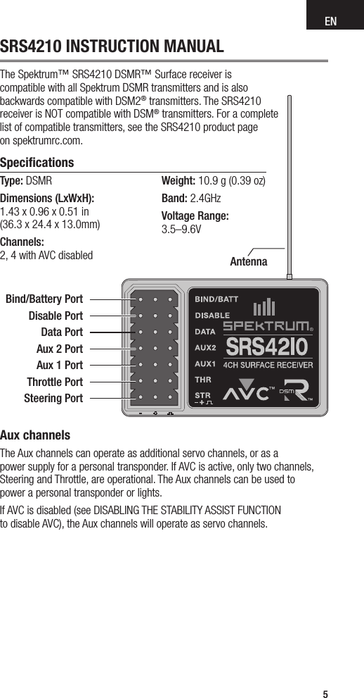 EN5SRS4210 INSTRUCTION MANUALThe Spektrum™ SRS4210 DSMR™ Surface receiver is  compatible with all Spektrum DSMR transmitters and is also  backwards compatible with DSM2® transmitters. The SRS4210  receiver is NOT compatible with DSM® transmitters. For a complete  list of compatible transmitters, see the SRS4210 product page  on spektrumrc.com.Speciﬁcations Type: DSMR Dimensions (LxWxH):  1.43 x 0.96 x 0.51 in  (36.3 x 24.4 x 13.0mm) Channels:  2, 4 with AVC disabledWeight: 10.9 g (0.39 oz)Band: 2.4GHzVoltage Range:  3.5–9.6VAntennaBind/Battery Port Disable PortData PortAux 2 PortAux 1 PortThrottle PortSteering PortAux channelsThe Aux channels can operate as additional servo channels, or as a  power supply for a personal transponder. If AVC is active, only two channels, Steering and Throttle, are operational. The Aux channels can be used to  power a personal transponder or lights. If AVC is disabled (see DISABLING THE STABILITY ASSIST FUNCTION  to disable AVC), the Aux channels will operate as servo channels.