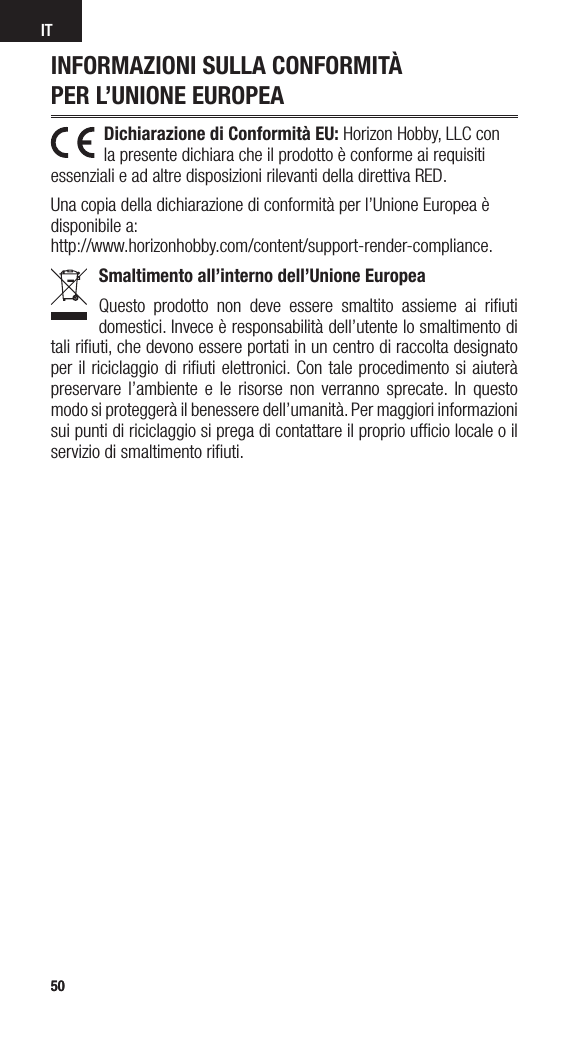 5050ITINFORMAZIONI SULLA CONFORMITÀ  PER L’UNIONE EUROPEADichiarazione di Conformità EU: Horizon Hobby, LLC con la presente dichiara che il prodotto è conforme ai requisiti essenziali e ad altre disposizioni rilevanti della direttiva RED.Una copia della dichiarazione di conformità per l’Unione Europea è disponibile a: http://www.horizonhobby.com/content/support-render-compliance.Smaltimento all’interno dell’Unione EuropeaQuesto prodotto non deve essere smaltito assieme ai riﬁuti domestici. Invece è responsabilità dell’utente lo smaltimento di tali riﬁuti, che devono essere portati in un centro di raccolta designato per il riciclaggio di riﬁuti elettronici. Con tale procedimento si aiuterà preservare l’ambiente e le risorse non verranno sprecate. In questo modo si proteggerà il benessere dell’umanità. Per maggiori informazioni sui punti di riciclaggio si prega di contattare il proprio ufﬁcio locale o il servizio di smaltimento riﬁuti.