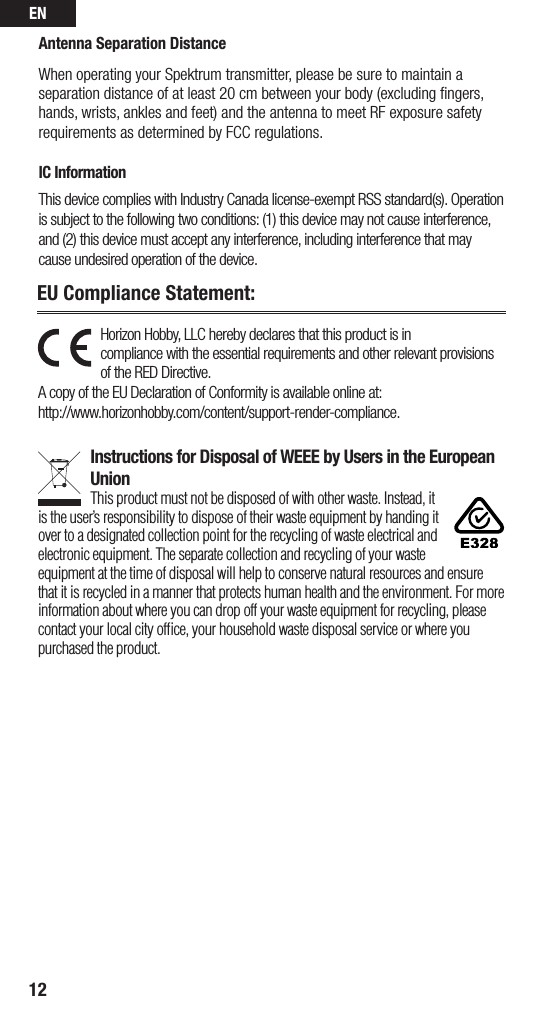 EN12EU Compliance Statement: Antenna Separation DistanceWhen operating your Spektrum transmitter, please be sure to maintain a separation distance of at least 20 cm between your body (excluding ﬁngers, hands, wrists, ankles and feet) and the antenna to meet RF exposure safety requirements as determined by FCC regulations.IC InformationThis device complies with Industry Canada license-exempt RSS standard(s). Operation is subject to the following two conditions: (1) this device may not cause interference, and (2) this device must accept any interference, including interference that may cause undesired operation of the device.Horizon Hobby, LLC hereby declares that this product is in  compliance with the essential requirements and other relevant provisions of the RED Directive. A copy of the EU Declaration of Conformity is available online at:  http://www.horizonhobby.com/content/support-render-compliance. Instructions for Disposal of WEEE by Users in the European UnionThis product must not be disposed of with other waste. Instead, it is the user’sresponsibility to dispose of their waste equipment by handing it over to adesignated collection point for the recycling of waste electrical and electronic equipment. The separate collection and recycling of your waste equipment at the time of disposal will help to conserve natural resources and ensure that it is recycled in amanner that protects human health and the environment. For more information about where you can drop off your waste equipment for recycling, please contact your local city ofﬁce, your household waste disposal service or where you purchased the product.