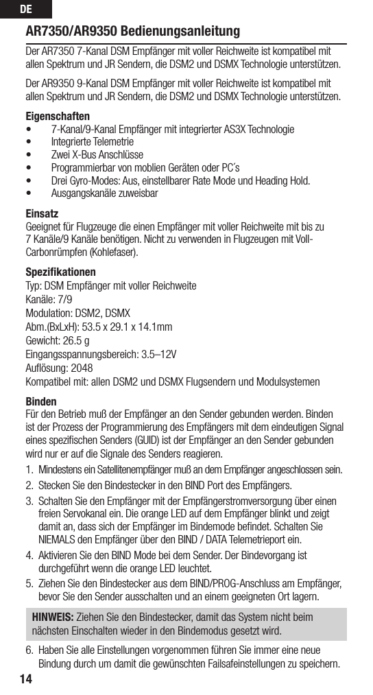 DE14AR7350/AR9350 BedienungsanleitungDer AR7350 7-Kanal DSM Empfänger mit voller Reichweite ist kompatibel mit allen Spektrum und JR Sendern, die DSM2 und DSMX Technologie unterstützen. Der AR9350 9-Kanal DSM Empfänger mit voller Reichweite ist kompatibel mit allen Spektrum und JR Sendern, die DSM2 und DSMX Technologie unterstützen.Eigenschaften• 7-Kanal/9-Kanal Empfänger mit integrierter AS3X Technologie• Integrierte Telemetrie• Zwei X-Bus Anschlüsse• Programmierbar von moblien Geräten oder PC´s• Drei Gyro-Modes: Aus, einstellbarer Rate Mode und Heading Hold. • Ausgangskanäle zuweisbar EinsatzGeeignet für Flugzeuge die einen Empfänger mit voller Reichweite mit bis zu 7 Kanäle/9 Kanäle benötigen. Nicht zu verwenden in Flugzeugen mit Voll-Carbonrümpfen (Kohlefaser).SpeziﬁkationenTyp: DSM Empfänger mit voller ReichweiteKanäle: 7/9Modulation: DSM2, DSMXAbm.(BxLxH): 53.5 x 29.1 x 14.1mmGewicht: 26.5 gEingangsspannungsbereich: 3.5–12VAuﬂösung: 2048Kompatibel mit: allen DSM2 und DSMX Flugsendern und ModulsystemenBindenFür den Betrieb muß der Empfänger an den Sender gebunden werden. Binden ist der Prozess der Programmierung des Empfängers mit dem eindeutigen Signal eines speziﬁschen Senders (GUID) ist der Empfänger an den Sender gebunden wird nur er auf die Signale des Senders reagieren.1.  Mindestens ein Satellitenempfänger muß an dem Empfänger angeschlossen sein.2.  Stecken Sie den Bindestecker in den BIND Port des Empfängers.3.  Schalten Sie den Empfänger mit der Empfängerstromversorgung über einen freien Servokanal ein. Die orange LED auf dem Empfänger blinkt und zeigt damit an, dass sich der Empfänger im Bindemode beﬁndet. Schalten Sie NIEMALS den Empfänger über den BIND / DATA Telemetrieport ein. 4.  Aktivieren Sie den BIND Mode bei dem Sender. Der Bindevorgang ist durchgeführt wenn die orange LED leuchtet.5.  Ziehen Sie den Bindestecker aus dem BIND/PROG-Anschluss am Empfänger, bevor Sie den Sender ausschalten und an einem geeigneten Ort lagern.HINWEIS: Ziehen Sie den Bindestecker, damit das System nicht beimnächsten Einschalten wieder in den Bindemodus gesetzt wird.6.  Haben Sie alle Einstellungen vorgenommen führen Sie immer eine neue Bindung durch um damit die gewünschten Failsafeinstellungen zu speichern. 