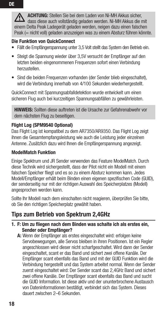 DE18ACHTUNG: Stellen Sie bei dem Laden von Ni-MH Akkus sicher,  dass diese auch vollständig geladen werden. Ni-MH Akkus die mit einem Delta Peak Ladegerät geladen werden, neigen dazu einen falschen Peak (= nicht voll) geladen anzuzeigen was zu einem Absturz führen könnte.Die Funktion von QuickConnect• FälltdieEmpfängerspannungunter3,5VoltstelltdasSystemdenBetriebein.• SteigtdieSpannungwiederüber3,5VversuchtderEmpfängeraufdenletzten beiden eingenommenen Frequenzen sofort einen Verbindung herzustellen. • SinddiebeidenFrequenzenvorhanden(derSenderbliebeingeschaltet),wird die Verbindung innerhalb von 4/100 Sekunden wiederhergestellt.QuickConnect mit Spannungsabfalldetektion wurde entwickelt um einen sicheren Flug auch bei kurzzeitigen Spannungsabfällen zu gewährleisten. HINWEIS: Sollten diese auftreten ist die Ursache zur Gefahrenabwehr vor dem nächsten Flug zu beseitigen.Flight Log (SPM9540 Optional)Das Flight Log ist kompatibel zu dem AR7350/AR9350. Das Flight Log zeigt ihnen die Gesamtempfangsleistung wie auch die Leistung jeder einzelnen Antenne. Zusätzlich dazu wird Ihnen die Empfängerspannung angezeigt.ModelMatch FunktionEinige Spektrum und JR Sender verwenden das Feature ModelMatch. Durch diese Technik wird sichergestellt, dass der Pilot nicht ein Modell mit einem falschen Speicher ﬂiegt und es so zu einem Absturz kommen kann. Jedes Modell/Empfänger erhält beim Binden einen eigenen speziﬁschen Code (GUID), der senderseitig nur mit der richtigen Auswahl des Speicherplatzes (Modell) angesprochen werden kann. Sollte Ihr Modell nach dem einschalten nicht reagieren, überprüfen Sie bitte,  ob Sie den richtigen Speicherplatz gewählt haben. Tips zum Betrieb von Spektrum 2,4GHz1. F:  Um zu fliegen nach dem Binden was schalte ich als erstes ein, Sender oder Empfänger? A:  Wenn der Empfänger als erstes eingeschaltet wird: erfolgen keine Servobewegungen, alle Servos bleiben in ihren Positionen. Ist ein Regler angeschlossen wird dieser nicht scharfgeschaltet. Wird dann der Sender eingeschaltet, scant er das Band und sichert zwei offene Kanäle. Der Empfänger scant ebenfalls das Band und mit der GUID Funktion wird die Verbindung hergestellt und das System arbeitet normal. Wenn der Sender zuerst eingeschaltet wird: Der Sender scant das 2,4GHz Band und sichert zwei offene Kanäle. Der Empfänger scant ebenfalls das Band und sucht die GUID Information. Ist diese aktiv und der ununterbrochene Austausch von Dateninformationen bestätigt, verbindet sich das System. Dieses dauert zwischen 2–6 Sekunden. 