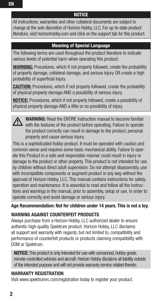 EN2NOTICEAll instructions, warranties and other collateral documents are subject to change at the sole discretion of Horizon Hobby, LLC. For up-to-date product literature, visit horizonhobby.com and click on the support tab for this product. Meaning of Special LanguageThe following terms are used throughout the product literature to indicate various levels of potential harm when operating this product:WARNING: Procedures, which if not properly followed, create the probability of property damage, collateral damage, and serious injury OR create a high probability of superﬁcial injury. CAUTION: Procedures, which if not properly followed, create the probability of physical property damage AND a possibility of serious injury.NOTICE: Procedures, which if not properly followed, create a possibility of physical property damage AND a little or no possibility of injury. WARNING: Read the ENTIRE instruction manual to become familiar with the features of the product before operating. Failure to operate the product correctly can result in damage to the product, personal property and cause serious injury.This is a sophisticated hobby product. It must be operated with caution and common sense and requires some basic mechanical ability. Failure to oper-ate this Product in a safe and responsible manner could result in injury or damage to the product or other property. This product is not intended for use by children without direct adult supervision. Do not attempt disassembly, use with incompatible components or augment product in any way without the approval of Horizon Hobby, LLC. This manual contains instructions for safety, operation and maintenance. It is essential to read and follow all the instruc-tions and warnings in the manual, prior to assembly, setup or use, in order to operate correctly and avoid damage or serious injury.Age Recommendation: Not for children under 14 years. This is not a toy.WARNING AGAINST COUNTERFEIT PRODUCTS Always purchase from a Horizon Hobby, LLC authorized dealer to ensure authentic high-quality Spektrum product. Horizon Hobby, LLC disclaims all support and warranty with regards, but not limited to, compatibility and performance of counterfeit products or products claiming compatibility with DSM or Spektrum.NOTICE: This product is only intended for use with unmanned, hobby-grade, remote-controlled vehicles and aircraft. Horizon Hobby disclaims all liability outside of the intended purpose and will not provide warranty service related thereto.WARRANTY REGISTRATIONVisit www.spektrumrc.com/registration today to register your product.