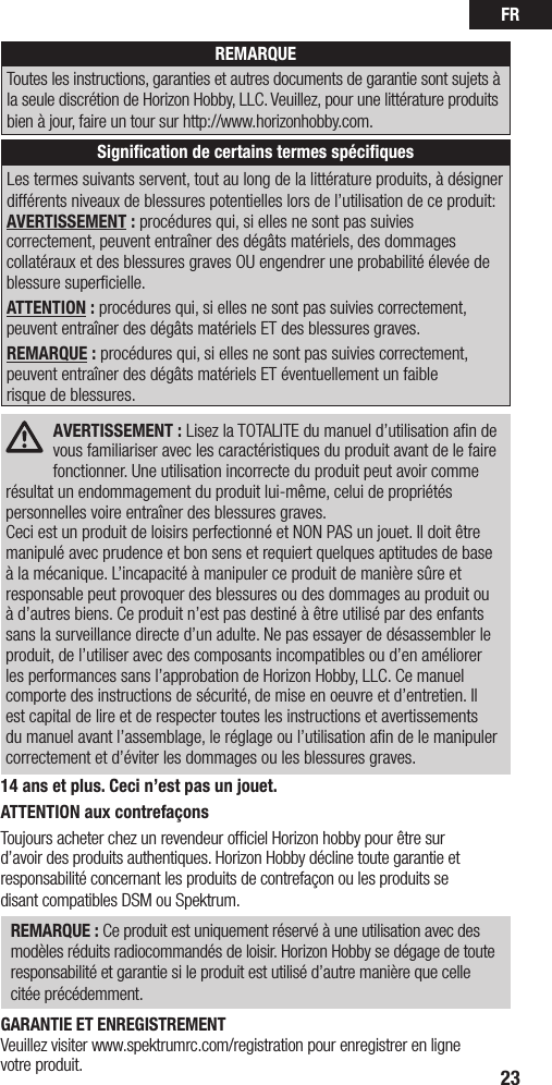 FR23REMARQUEToutes les instructions, garanties et autres documents de garantie sont sujets à la seule discrétion de Horizon Hobby, LLC. Veuillez, pour une littérature produits bien à jour, faire un tour sur http://www.horizonhobby.com.Signiﬁcation de certains termes spéciﬁquesLes termes suivants servent, tout au long de la littérature produits, à désigner différents niveaux de blessures potentielles lors de l’utilisation de ce produit:AVERTISSEMENT : procédures qui, si elles ne sont pas suivies correctement, peuvent entraîner des dégâts matériels, des dommages collatéraux et des blessures graves OU engendrer une probabilité élevée de blessure superficielle. ATTENTION : procédures qui, si elles ne sont pas suivies correctement, peuvent entraîner des dégâts matériels ET des blessures graves.REMARQUE : procédures qui, si elles ne sont pas suivies correctement, peuvent entraîner des dégâts matériels ET éventuellement un faible  risque de blessures.AVERTISSEMENT : Lisez la TOTALITE du manuel d’utilisation aﬁn de vous familiariser avec les caractéristiques du produit avant de le faire fonctionner. Une utilisation incorrecte du produit peut avoir comme résultat un endommagement du produit lui-même, celui de propriétés personnelles voire entraîner des blessures graves. Ceci est un produit de loisirs perfectionné et NON PAS un jouet. Il doit être manipulé avec prudence et bon sens et requiert quelques aptitudes de base à la mécanique. L’incapacité à manipuler ce produit de manière sûre et responsable peut provoquer des blessures ou des dommages au produit ou à d’autres biens. Ce produit n’est pas destiné à être utilisé par des enfants sans la surveillance directe d’un adulte. Ne pas essayer de désassembler le produit, de l’utiliser avec des composants incompatibles ou d’en améliorer les performances sans l’approbation de Horizon Hobby, LLC. Ce manuel comporte des instructions de sécurité, de mise en oeuvre et d’entretien. Il est capital de lire et de respecter toutes les instructions et avertissements du manuel avant l’assemblage, le réglage ou l’utilisation aﬁn de le manipuler correctement et d’éviter les dommages ou les blessures graves.14 ans et plus. Ceci n’est pas un jouet.ATTENTION aux contrefaçons Toujours acheter chez un revendeur ofﬁciel Horizon hobby pour être sur  d’avoir des produits authentiques. Horizon Hobby décline toute garantie et responsabilité concernant les produits de contrefaçon ou les produits se  disant compatibles DSM ou Spektrum.REMARQUE : Ce produit est uniquement réservé à une utilisation avec des modèles réduits radiocommandés de loisir. Horizon Hobby se dégage de toute responsabilité et garantie si le produit est utilisé d’autre manière que celle  citée précédemment.GARANTIE ET ENREGISTREMENT Veuillez visiter www.spektrumrc.com/registration pour enregistrer en ligne  votre produit.