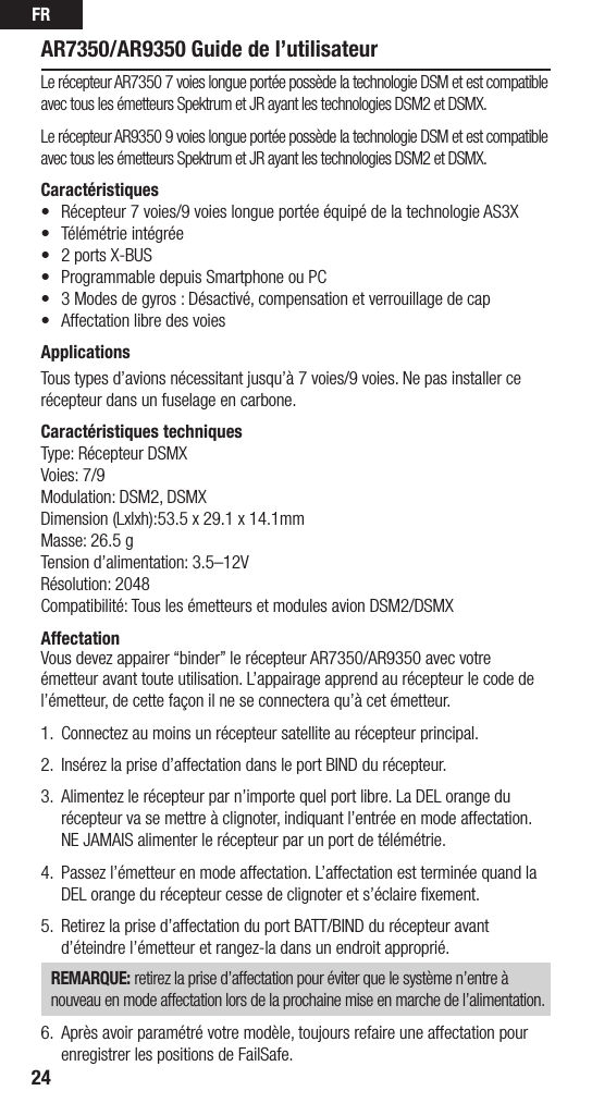 FR24AR7350/AR9350 Guide de l’utilisateurLe récepteur AR7350 7 voies longue portée possède la technologie DSM et est compatible avec tous les émetteurs Spektrum et JR ayant les technologies DSM2 et DSMX.Le récepteur AR9350 9 voies longue portée possède la technologie DSM et est compatible avec tous les émetteurs Spektrum et JR ayant les technologies DSM2 et DSMX.Caractéristiques• Récepteur7voies/9voieslongueportéeéquipédelatechnologieAS3X• Télémétrieintégrée• 2portsX-BUS• ProgrammabledepuisSmartphoneouPC• 3Modesdegyros:Désactivé,compensationetverrouillagedecap• AffectationlibredesvoiesApplicationsTous types d’avions nécessitant jusqu’à 7 voies/9 voies. Ne pas installer ce récepteur dans un fuselage en carbone.Caractéristiques techniquesType: Récepteur DSMXVoies: 7/9Modulation: DSM2, DSMXDimension (Lxlxh):53.5 x 29.1 x 14.1mmMasse: 26.5 gTension d’alimentation: 3.5–12VRésolution: 2048Compatibilité: Tous les émetteurs et modules avion DSM2/DSMX AffectationVous devez appairer “binder” le récepteur AR7350/AR9350 avec votre émetteur avant toute utilisation. L’appairage apprend au récepteur le code de l’émetteur, de cette façon il ne se connectera qu’à cet émetteur. 1.  Connectez au moins un récepteur satellite au récepteur principal.2. Insérezlaprised’affectationdansleportBINDdurécepteur.3.  Alimentez le récepteur par n’importe quel port libre. La DEL orange du récepteur va se mettre à clignoter, indiquant l’entrée en mode affectation. NE JAMAIS alimenter le récepteur par un port de télémétrie.4.  Passez l’émetteur en mode affectation. L’affectation est terminée quand la DEL orange du récepteur cesse de clignoter et s’éclaire ﬁxement.5.  Retirezlaprised’affectationduportBATT/BINDdurécepteuravantd’éteindre l’émetteur et rangez-la dans un endroit approprié.REMARQUE: retirez la prise d’affectation pour éviter que le système n’entre à nouveau en mode affectation lors de la prochaine mise en marche de l’alimentation.6.  Après avoir paramétré votre modèle, toujours refaire une affectation pour enregistrer les positions de FailSafe.