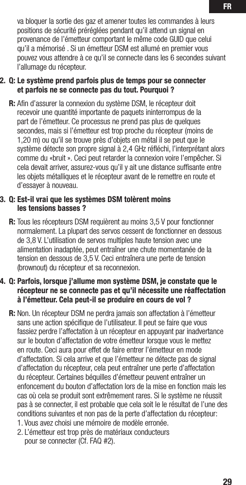 FR29va bloquer la sortie des gaz et amener toutes les commandes à leurs positions de sécurité préréglées pendant qu’il attend un signal en provenancedel’émetteurcomportantlemêmecodeGUIDqueceluiqu’il a mémorisé . Si un émetteur DSM est allumé en premier vous pouvez vous attendre à ce qu’il se connecte dans les 6 secondes suivant l’allumage du récepteur. 2.  Q:  Le système prend parfois plus de temps pour se connecter  et parfois ne se connecte pas du tout. Pourquoi ? R:  Aﬁn d’assurer la connexion du système DSM, le récepteur doit  recevoir une quantité importante de paquets ininterrompus de la  part de l’émetteur. Ce processus ne prend pas plus de quelques secondes, mais si l’émetteur est trop proche du récepteur (moins de 1,20 m) ou qu’il se trouve près d’objets en métal il se peut que le systèmedétectesonpropresignalà2,4GHzrééchi,l’interprétantalorscomme du «bruit ». Ceci peut retarder la connexion voire l’empêcher. Si cela devait arriver, assurez-vous qu’il y ait une distance sufﬁsante entre les objets métalliques et le récepteur avant de le remettre en route et d’essayer à nouveau.3.  Q:  Est-il vrai que les systèmes DSM tolèrent moins  les tensions basses ? R:  Tous les récepteurs DSM requièrent au moins 3,5 V pour fonctionner normalement. La plupart des servos cessent de fonctionner en dessous de 3,8 V. L’utilisation de servos multiples haute tension avec une alimentation inadaptée, peut entraîner une chute momentanée de la tension en dessous de 3,5 V. Ceci entraînera une perte de tension (brownout) du récepteur et sa reconnexion. 4.  Q:  Parfois, lorsque j’allume mon système DSM, je constate que le récepteur ne se connecte pas et qu’il nécessite une réaffectation à l’émetteur. Cela peut-il se produire en cours de vol ? R:   Non. Un récepteur DSM ne perdra jamais son affectation à l’émetteur sans une action spéciﬁque de l’utilisateur. Il peut se faire que vous fassiez perdre l’affectation à un récepteur en appuyant par inadvertance sur le bouton d’affectation de votre émetteur lorsque vous le mettez en route. Ceci aura pour effet de faire entrer l’émetteur en mode d’affectation. Si cela arrive et que l’émetteur ne détecte pas de signal d’affectation du récepteur, cela peut entraîner une perte d’affectation du récepteur. Certaines béquilles d’émetteur peuvent entraîner un enfoncement du bouton d’affectation lors de la mise en fonction mais les cas où cela se produit sont extrêmement rares. Si le système ne réussit pas à se connecter, il est probable que cela soit le le résultat de l’une des conditions suivantes et non pas de la perte d’affectation du récepteur:  1. Vous avez choisi une mémoire de modèle erronée. 2.  L’émetteur est trop près de matériaux conducteurs  pour se connecter (Cf. FAQ #2).