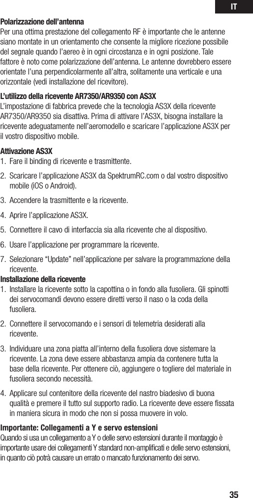 IT35Polarizzazione dell’antennaPer una ottima prestazione del collegamento RF è importante che le antenne siano montate in un orientamento che consente la migliore ricezione possibile del segnale quando l’aereo è in ogni circostanza e in ogni posizione. Tale fattore è noto come polarizzazione dell’antenna. Le antenne dovrebbero essere orientate l’una perpendicolarmente all’altra, solitamente una verticale e una orizzontale (vedi installazione del ricevitore).L’utilizzo della ricevente AR7350/AR9350 con AS3XL’impostazione di fabbrica prevede che la tecnologia AS3X della ricevente AR7350/AR9350 sia disattiva. Prima di attivare l’AS3X, bisogna installare la ricevente adeguatamente nell’aeromodello e scaricare l’applicazione AS3X per il vostro dispositivo mobile.Attivazione AS3X1.  Fare il binding di ricevente e trasmittente.2.  Scaricare l’applicazione AS3X da SpektrumRC.com o dal vostro dispositivo mobile (iOS o Android). 3.  Accendere la trasmittente e la ricevente.4.  Aprire l’applicazione AS3X.5.  Connettere il cavo di interfaccia sia alla ricevente che al dispositivo. 6.  Usare l’applicazione per programmare la ricevente.7.  Selezionare “Update” nell’applicazione per salvare la programmazione della ricevente. Installazione della ricevente1.  Installare la ricevente sotto la capottina o in fondo alla fusoliera. Gli spinotti dei servocomandi devono essere diretti verso il naso o la coda della fusoliera. 2.  Connettere il servocomando e i sensori di telemetria desiderati alla ricevente. 3.  Individuare una zona piatta all’interno della fusoliera dove sistemare la ricevente. La zona deve essere abbastanza ampia da contenere tutta la base della ricevente. Per ottenere ciò, aggiungere o togliere del materiale in fusoliera secondo necessità.4.  Applicare sul contenitore della ricevente del nastro biadesivo di buona qualità e premere il tutto sul supporto radio. La ricevente deve essere ﬁssata in maniera sicura in modo che non si possa muovere in volo.Importante: Collegamenti a Y e servo estensioniQuando si usa un collegamento a Y o delle servo estensioni durante il montaggio è importanteusaredeicollegamentiYstandardnon-amplicatiedelleservoestensioni,in quanto ciò potrà causare un errato o mancato funzionamento dei servo.