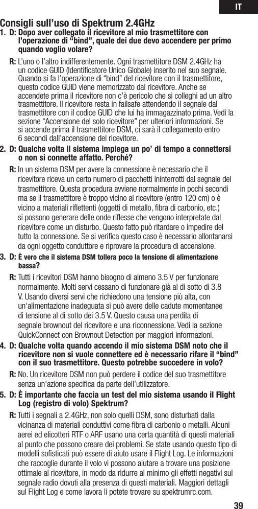 IT39Consigli sull’uso di Spektrum 2.4GHz1. D:  Dopo aver collegato il ricevitore al mio trasmettitore con l’operazione di “bind”, quale dei due devo accendere per primo quando voglio volare? R:  L’uno o l’altro indifferentemente. Ogni trasmettitore DSM 2.4GHz ha un codice GUID (Identificatore Unico Globale) inserito nel suo segnale. Quando si fa l’operazione di “bind” del ricevitore con il trasmettitore, questo codice GUID viene memorizzato dal ricevitore. Anche se accendete prima il ricevitore non c’è pericolo che si colleghi ad un altro trasmettitore. Il ricevitore resta in failsafe attendendo il segnale dal trasmettitore con il codice GUID che lui ha immagazzinato prima. Vedi la sezione “Accensione del solo ricevitore” per ulteriori informazioni. Se  si accende prima il trasmettitore DSM, ci sarà il collegamento entro  6 secondi dall’accensione del ricevitore. 2.  D:  Qualche volta il sistema impiega un po’ di tempo a connettersi  o non si connette affatto. Perché? R:  In un sistema DSM per avere la connessione è necessario che il ricevitore riceva un certo numero di pacchetti ininterrotti dal segnale del trasmettitore. Questa procedura avviene normalmente in pochi secondi ma se il trasmettitore è troppo vicino al ricevitore (entro 120 cm) o è vicino a materiali riﬂettenti (oggetti di metallo, ﬁbra di carbonio, etc.) si possono generare delle onde riﬂesse che vengono interpretate dal ricevitore come un disturbo. Questo fatto può ritardare o impedire del tutto la connessione. Se si veriﬁca questo caso è necessario allontanarsi da ogni oggetto conduttore e riprovare la procedura di accensione.3.  D:  È vero che il sistema DSM tollera poco la tensione di alimentazione bassa? R:  Tutti i ricevitori DSM hanno bisogno di almeno 3.5 V per funzionare normalmente. Molti servi cessano di funzionare già al di sotto di 3.8 V. Usando diversi servi che richiedono una tensione più alta, con un‘alimentazioneinadeguatasipuòaveredellecadutemomentaneedi tensione al di sotto dei 3.5 V. Questo causa una perdita di segnale brownout del ricevitore e una riconnessione. Vedi la sezione QuickConnectconBrownoutDetectionpermaggioriinformazioni.4.  D:  Qualche volta quando accendo il mio sistema DSM noto che il ricevitore non si vuole connettere ed è necessario rifare il “bind” con il suo trasmettitore. Questo potrebbe succedere in volo? R:  No. Un ricevitore DSM non può perdere il codice del suo trasmettitore senza un’azione speciﬁca da parte dell’utilizzatore.5. D:  È importante che faccia un test del mio sistema usando il Flight Log (registro di volo) Spektrum?  R:  Tutti i segnali a 2.4GHz, non solo quelli DSM, sono disturbati dalla vicinanza di materiali conduttivi come ﬁbra di carbonio o metalli. Alcuni aerei ed elicotteri RTF o ARF usano una certa quantità di questi materiali al punto che possono creare dei problemi. Se state usando questo tipo di modelli soﬁsticati può essere di aiuto usare il Flight Log. Le informazioni che raccoglie durante il volo vi possono aiutare a trovare una posizione ottimale al ricevitore, in modo da ridurre al minimo gli effetti negativi sul segnale radio dovuti alla presenza di questi materiali. Maggiori dettagli sul Flight Log e come lavora li potete trovare su spektrumrc.com.