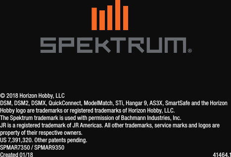 IT44© 2018 Horizon Hobby, LLCDSM, DSM2, DSMX, QuickConnect, ModelMatch, STi, Hangar 9, AS3X, SmartSafe and the Horizon Hobby logo are trademarks or registered trademarks of Horizon Hobby, LLC.  The Spektrum trademark is used with permission of Bachmann Industries, Inc.JR is a registered trademark of JR Americas. All other trademarks, service marks and logos are property of their respective owners.  US 7,391,320. Other patents pending.SPMAR7350 / SPMAR9350Created 01/18    41464.1 