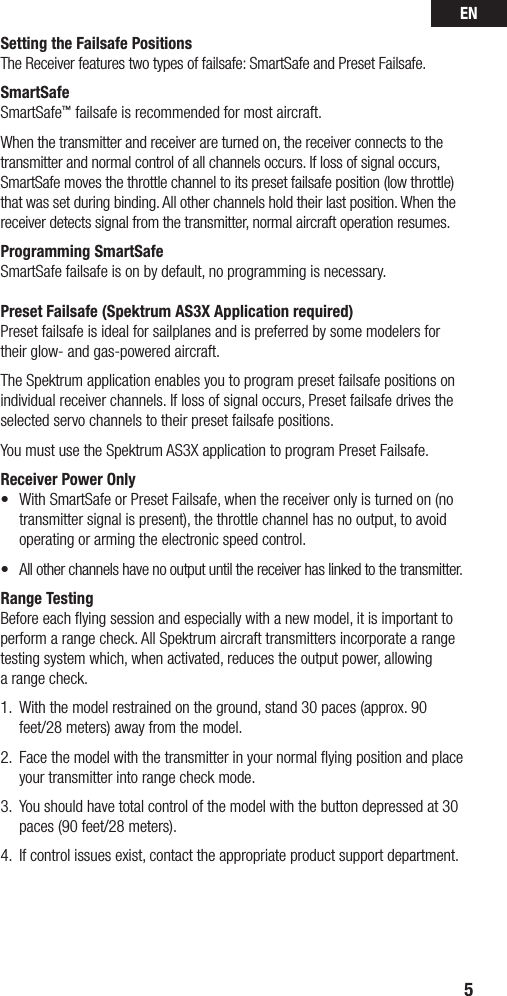 EN5Setting the Failsafe PositionsThe Receiver features two types of failsafe: SmartSafe and Preset Failsafe.SmartSafeSmartSafe™ failsafe is recommended for most aircraft.When the transmitter and receiver are turned on, the receiver connects to the transmitter and normal control of all channels occurs. If loss of signal occurs, SmartSafe moves the throttle channel to its preset failsafe position (low throttle) that was set during binding. All other channels hold their last position. When the receiver detects signal from the transmitter, normal aircraft operation resumes.Programming SmartSafeSmartSafe failsafe is on by default, no programming is necessary.Preset Failsafe (Spektrum AS3X Application required)Preset failsafe is ideal for sailplanes and is preferred by some modelers for their glow- and gas-powered aircraft. The Spektrum application enables you to program preset failsafe positions on individual receiver channels. If loss of signal occurs, Preset failsafe drives the selected servo channels to their preset failsafe positions. You must use the Spektrum AS3X application to program Preset Failsafe.Receiver Power Only• WithSmartSafeorPresetFailsafe,whenthereceiveronlyisturnedon(notransmitter signal is present), the throttle channel has no output, to avoid operating or arming the electronic speed control. • Allotherchannelshavenooutputuntilthereceiverhaslinkedtothetransmitter.Range TestingBeforeeachyingsessionandespeciallywithanewmodel,itisimportanttoperform a range check. All Spektrum aircraft transmitters incorporate a range testing system which, when activated, reduces the output power, allowing  a range check. 1.  With the model restrained on the ground, stand 30 paces (approx. 90 feet/28 meters) away from the model. 2.   Face the model with the transmitter in your normal ﬂying position and place  your transmitter into range check mode.3.   You should have total control of the model with the button depressed at 30  paces (90 feet/28 meters). 4.  If control issues exist, contact the appropriate product support department.