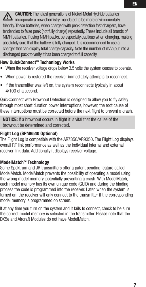 EN7CAUTION: The latest generations of Nickel-Metal Hydride batteries incorporate a new chemistry mandated to be more environmentally friendly. These batteries, when charged with peak detection fast chargers, have tendencies to false peak (not fully charge) repeatedly. These include all brands of NiMH batteries. If using NiMH packs, be especially cautious when charging, making absolutely sure that the battery is fully charged. It is recommended to use a charger that can display total charge capacity. Note the number of mAh put into a discharged pack to verify it has been charged to full capacity.How QuickConnect™ Techonlogy Works• Whenthereceivervoltagedropsbelow3.5voltsthesystemceasestooperate.• Whenpowerisrestoredthereceiverimmediatelyattemptstoreconnect.• Ifthetransmitterwaslefton,thesystemreconnectstypicallyinabout 4/100 of a second.QuickConnectwithBrownoutDetectionisdesignedtoallowyoutoysafelythrough most short duration power interruptions, however, the root cause of these interruptions must be corrected before the next ﬂight to prevent a crash. NOTICE: If a brownout occurs in ﬂight it is vital that the cause of the brownout be determined and corrected.Flight Log (SPM9540 Optional)The Flight Log is compatible with the AR7350/AR9350. The Flight Log displays overall RF link performance as well as the individual internal and external receiver link data. Additionally it displays receiver voltage.ModelMatch™ TechnologySome Spektrum and JR transmitters offer a patent pending feature called ModelMatch. ModelMatch prevents the possibility of operating a model using the wrong model memory, potentially preventing a crash. With ModelMatch, eachmodelmemoryhasitsownuniquecode(GUID)andduringthebindingprocess the code is programmed into the receiver. Later, when the system is turned on, the receiver will only connect to the transmitter if the corresponding model memory is programmed on screen.If at any time you turn on the system and it fails to connect, check to be sure the correct model memory is selected in the transmitter. Please note that the DX5e and Aircraft Modules do not have ModelMatch.