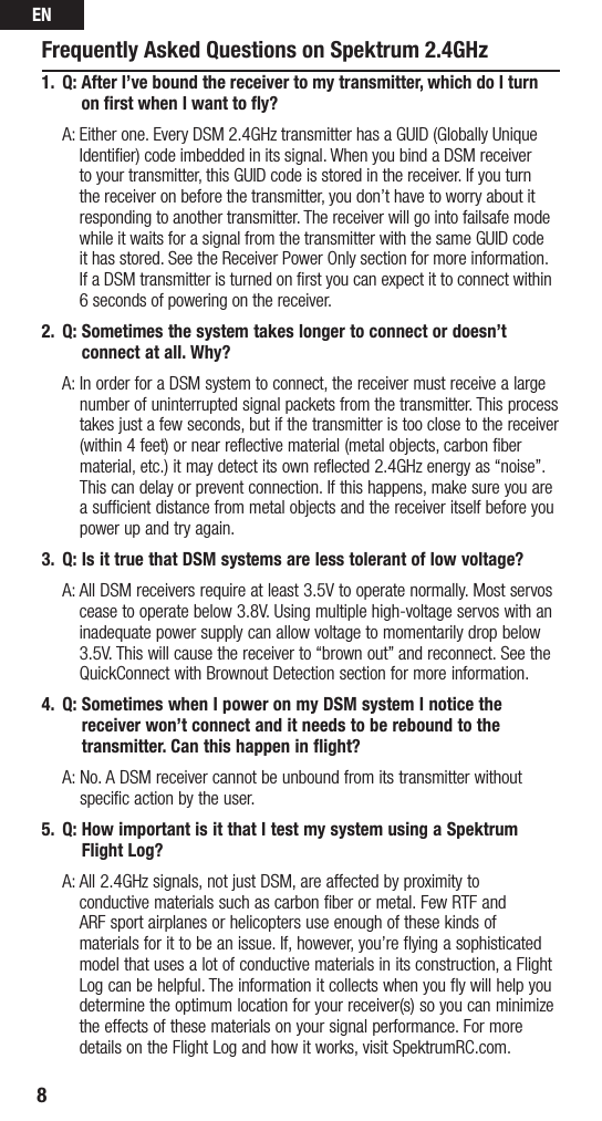 EN8Frequently Asked Questions on Spektrum 2.4GHz1.  Q:  After I’ve bound the receiver to my transmitter, which do I turn on ﬁrst when I want to ﬂy? A:Eitherone.EveryDSM2.4GHztransmitterhasaGUID(GloballyUniqueIdentifier) code imbedded in its signal. When you bind a DSM receiver toyourtransmitter,thisGUIDcodeisstoredinthereceiver.Ifyouturnthe receiver on before the transmitter, you don’t have to worry about it responding to another transmitter. The receiver will go into failsafe mode whileitwaitsforasignalfromthetransmitterwiththesameGUIDcode it has stored. See the Receiver Power Only section for more information. If a DSM transmitter is turned on first you can expect it to connect within 6 seconds of powering on the receiver. 2.  Q:  Sometimes the system takes longer to connect or doesn’t connect at all. Why?  A:  In order for a DSM system to connect, the receiver must receive a large number of uninterrupted signal packets from the transmitter. This process takes just a few seconds, but if the transmitter is too close to the receiver (within 4 feet) or near reflective material (metal objects, carbon fiber material, etc.)itmaydetectitsownreflected2.4GHzenergyas“noise”.This can delay or prevent connection. If this happens, make sure you are a sufficient distance from metal objects and the receiver itself before you power up and try again.3.  Q: Is it true that DSM systems are less tolerant of low voltage?  A:  All DSM receivers require at least 3.5V to operate normally. Most servos cease to operate below 3.8V. Using multiple high-voltage servos with an inadequate power supply can allow voltage to momentarily drop below 3.5V. This will cause the receiver to “brown out” and reconnect. See the QuickConnectwithBrownoutDetectionsectionformoreinformation.4.  Q:  Sometimes when I power on my DSM system I notice the receiver won’t connect and it needs to be rebound to the transmitter. Can this happen in flight?  A:  No. A DSM receiver cannot be unbound from its transmitter without specific action by the user.5.  Q:  How important is it that I test my system using a Spektrum Flight Log? A:All2.4GHzsignals,notjustDSM,areaffectedbyproximityto conductive materials such as carbon fiber or metal. Few RTF and  ARF sport airplanes or helicopters use enough of these kinds of materials for it to be an issue. If, however, you’re flying a sophisticated model that uses a lot of conductive materials in its construction, a Flight Log can be helpful. The information it collects when you fly will help you determine the optimum location for your receiver(s) so you can minimize the effects of these materials on your signal performance. For more details on the Flight Log and how it works, visit SpektrumRC.com.