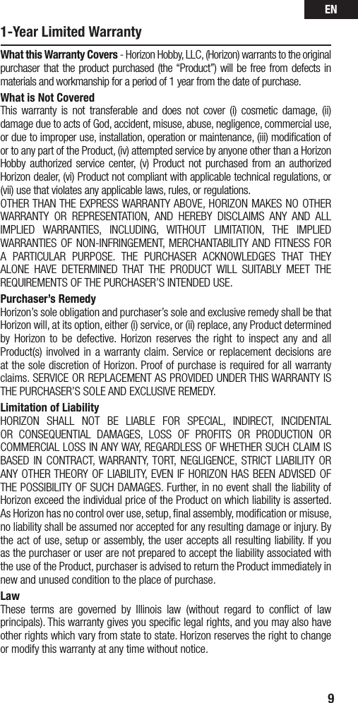 EN91-Year Limited WarrantyWhat this Warranty Covers - Horizon Hobby, LLC, (Horizon) warrants to the original purchaser that the product purchased (the “Product”) will be free from defects in materials and workmanship for a period of 1 year from the date of purchase.What is Not CoveredThis warranty is not transferable and does not cover (i) cosmetic damage, (ii) damageduetoactsofGod,accident,misuse,abuse,negligence,commercialuse,or due to improper use, installation, operation or maintenance, (iii) modiﬁcation of or to any part of the Product, (iv) attempted service by anyone other than a Horizon Hobby authorized service center, (v) Product not purchased from an authorized Horizon dealer, (vi) Product not compliant with applicable technical regulations, or (vii) use that violates any applicable laws, rules, or regulations. OTHERTHANTHEEXPRESSWARRANTYABOVE,HORIZONMAKESNOOTHERWARRANTY OR REPRESENTATION, AND HEREBY DISCLAIMS ANY AND ALLIMPLIED WARRANTIES, INCLUDING, WITHOUT LIMITATION, THE IMPLIEDWARRANTIESOFNON-INFRINGEMENT, MERCHANTABILITYANDFITNESSFORA PARTICULAR PURPOSE. THE PURCHASER ACKNOWLEDGES THAT THEYALONE HAVE DETERMINED THAT THE PRODUCT WILL SUITABLY MEET THEREQUIREMENTS OF THE PURCHASER’S INTENDED USE. Purchaser’s RemedyHorizon’s sole obligation and purchaser’s sole and exclusive remedy shall be that Horizon will, at its option, either (i) service, or (ii) replace, any Product determined by Horizon to be defective. Horizon reserves the right to inspect any and all Product(s) involved in a warranty claim. Service or replacement decisions are at the sole discretion of Horizon. Proof of purchase is required for all warranty claims. SERVICE OR REPLACEMENT AS PROVIDED UNDER THIS WARRANTY IS THE PURCHASER’S SOLE AND EXCLUSIVE REMEDY. Limitation of LiabilityHORIZON SHALL NOT BE LIABLE FOR SPECIAL, INDIRECT, INCIDENTALOR CONSEQUENTIAL DAMAGES, LOSS OF PROFITS OR PRODUCTION ORCOMMERCIALLOSSINANYWAY,REGARDLESSOFWHETHERSUCHCLAIMISBASED IN CONTRACT,WARRANTY,TORT, NEGLIGENCE, STRICT LIABILITY ORANYOTHERTHEORYOFLIABILITY,EVEN IF HORIZONHASBEENADVISEDOFTHEPOSSIBILITYOFSUCHDAMAGES.Further,innoeventshalltheliabilityofHorizon exceed the individual price of the Product on which liability is asserted. As Horizon has no control over use, setup, ﬁnal assembly, modiﬁcation or misuse, noliabilityshallbeassumednoracceptedforanyresultingdamageorinjury.Bythe act of use, setup or assembly, the user accepts all resulting liability. If you as the purchaser or user are not prepared to accept the liability associated with the use of the Product, purchaser is advised to return the Product immediately in new and unused condition to the place of purchase.LawThese terms are governed by Illinois law (without regard to conﬂict of law principals). This warranty gives you speciﬁc legal rights, and you may also have other rights which vary from state to state. Horizon reserves the right to change or modify this warranty at any time without notice.