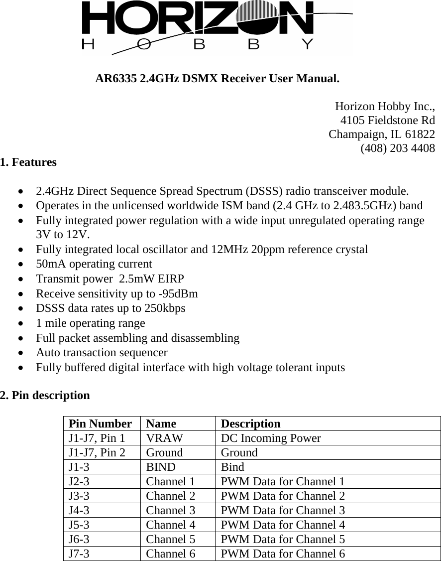   AR6335 2.4GHz DSMX Receiver User Manual.  Horizon Hobby Inc., 4105 Fieldstone Rd Champaign, IL 61822 (408) 203 4408 1. Features   2.4GHz Direct Sequence Spread Spectrum (DSSS) radio transceiver module.  Operates in the unlicensed worldwide ISM band (2.4 GHz to 2.483.5GHz) band  Fully integrated power regulation with a wide input unregulated operating range 3V to 12V.  Fully integrated local oscillator and 12MHz 20ppm reference crystal  50mA operating current  Transmit power  2.5mW EIRP  Receive sensitivity up to -95dBm  DSSS data rates up to 250kbps  1 mile operating range  Full packet assembling and disassembling  Auto transaction sequencer  Fully buffered digital interface with high voltage tolerant inputs  2. Pin description  Pin Number  Name  Description J1-J7, Pin 1  VRAW  DC Incoming Power J1-J7, Pin 2  Ground  Ground J1-3 BIND Bind J2-3  Channel 1  PWM Data for Channel 1 J3-3  Channel 2  PWM Data for Channel 2 J4-3  Channel 3  PWM Data for Channel 3 J5-3  Channel 4  PWM Data for Channel 4 J6-3  Channel 5  PWM Data for Channel 5 J7-3  Channel 6  PWM Data for Channel 6  