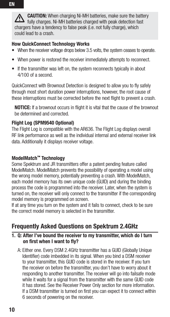 EN10CAUTION: When charging Ni-MH batteries, make sure the battery fully charges. Ni-MH batteries charged with peak detection fast chargers have a tendency to false peak (i.e. not fully charge), which  could lead to a crash.How QuickConnect Technology Works• Whenthereceivervoltagedropsbelow3.5volts,thesystemceasestooperate.• Whenpowerisrestoredthereceiverimmediatelyattemptstoreconnect.• Ifthetransmitterwaslefton,thesystemreconnectstypicallyinabout 4/100 of a second.QuickConnect with Brownout Detection is designed to allow you to ﬂy safely through most short duration power interruptions, however, the root cause of these interruptions must be corrected before the next ﬂight to prevent a crash. NOTICE: If a brownout occurs in ﬂight it is vital that the cause of the brownout be determined and corrected.Flight Log (SPM9540 Optional)The Flight Log is compatible with the AR636. The Flight Log displays overall RF link performance as well as the individual internal and external receiver link data. Additionally it displays receiver voltage.ModelMatch™ TechnologySome Spektrum and JR transmitters offer a patent pending feature called ModelMatch. ModelMatch prevents the possibility of operating a model using the wrong model memory, potentially preventing a crash. With ModelMatch, each model memory has its own unique code (GUID) and during the binding process the code is programmed into the receiver. Later, when the system is turned on, the receiver will only connect to the transmitter if the corresponding model memory is programmed on screen.If at any time you turn on the system and it fails to connect, check to be sure the correct model memory is selected in the transmitter. Frequently Asked Questions on Spektrum 2.4GHz1.  Q:  After I’ve bound the receiver to my transmitter, which do I turn on ﬁrst when I want to ﬂy?  A:  Either one. Every DSM 2.4GHz transmitter has a GUID (Globally Unique Identifier) code imbedded in its signal. When you bind a DSM receiver to your transmitter, this GUID code is stored in the receiver. If you turn the receiver on before the transmitter, you don’t have to worry about it responding to another transmitter. The receiver will go into failsafe mode while it waits for a signal from the transmitter with the same GUID code  it has stored. See the Receiver Power Only section for more information. If a DSM transmitter is turned on first you can expect it to connect within 6 seconds of powering on the receiver. 