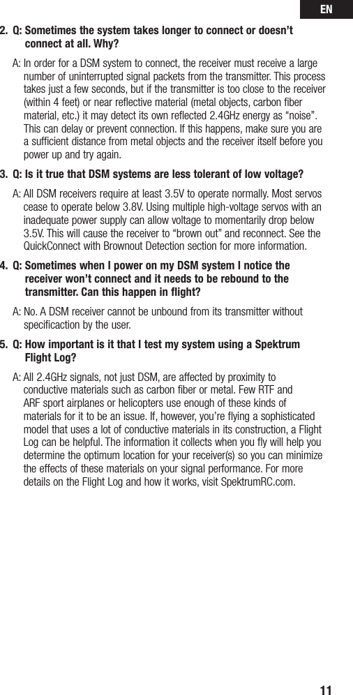 EN112.  Q:  Sometimes the system takes longer to connect or doesn’t connect at all. Why?  A:  In order for a DSM system to connect, the receiver must receive a large number of uninterrupted signal packets from the transmitter. This process takes just a few seconds, but if the transmitter is too close to the receiver (within 4 feet) or near reflective material (metal objects, carbon fiber material, etc.) it may detect its own reflected 2.4GHz energy as “noise”. This can delay or prevent connection. If this happens, make sure you are a sufficient distance from metal objects and the receiver itself before you power up and try again.3.  Q: Is it true that DSM systems are less tolerant of low voltage?  A:  All DSM receivers require at least 3.5V to operate normally. Most servos cease to operate below 3.8V. Using multiple high-voltage servos with an inadequate power supply can allow voltage to momentarily drop below 3.5V. This will cause the receiver to “brown out” and reconnect. See the QuickConnect with Brownout Detection section for more information.4.  Q:  Sometimes when I power on my DSM system I notice the receiver won’t connect and it needs to be rebound to the transmitter. Can this happen in flight?  A:  No. A DSM receiver cannot be unbound from its transmitter without specificaction by the user.5.  Q:  How important is it that I test my system using a Spektrum Flight Log?   A:  All 2.4GHz signals, not just DSM, are affected by proximity to  conductive materials such as carbon fiber or metal. Few RTF and  ARF sport airplanes or helicopters use enough of these kinds of materials for it to be an issue. If, however, you’re flying a sophisticated model that uses a lot of conductive materials in its construction, a Flight Log can be helpful. The information it collects when you fly will help you determine the optimum location for your receiver(s) so you can minimize the effects of these materials on your signal performance. For more details on the Flight Log and how it works, visit SpektrumRC.com.