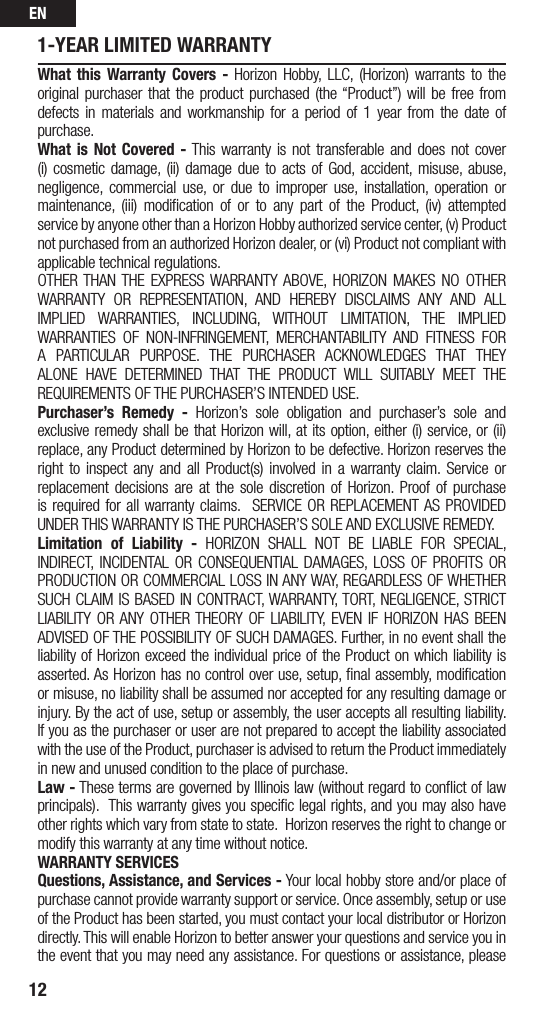EN121-YEAR LIMITED WARRANTYWhat this Warranty Covers - Horizon Hobby, LLC, (Horizon) warrants to the original purchaser that the product purchased (the “Product”) will be free from defects in materials and workmanship for a period of 1 year from the date of purchase.What is Not Covered - This warranty is not transferable and does not cover (i) cosmetic damage, (ii) damage due to acts of God, accident, misuse, abuse, negligence, commercial use, or due to improper use, installation, operation or maintenance, (iii) modiﬁcation of or to any part of the Product, (iv) attempted service by anyone other than a Horizon Hobby authorized service center, (v) Product not purchased from an authorized Horizon dealer, or (vi) Product not compliant with applicable technical regulations. OTHER THAN THE EXPRESS WARRANTY ABOVE, HORIZON MAKES NO OTHER WARRANTY OR REPRESENTATION, AND HEREBY DISCLAIMS ANY AND ALL IMPLIED WARRANTIES, INCLUDING, WITHOUT LIMITATION, THE IMPLIED WARRANTIES OF NON-INFRINGEMENT, MERCHANTABILITY AND FITNESS FOR A PARTICULAR PURPOSE. THE PURCHASER ACKNOWLEDGES THAT THEY ALONE HAVE DETERMINED THAT THE PRODUCT WILL SUITABLY MEET THE REQUIREMENTS OF THE PURCHASER’S INTENDED USE.Purchaser’s Remedy - Horizon’s sole obligation and purchaser’s sole and exclusive remedy shall be that Horizon will, at its option, either (i) service, or (ii) replace, any Product determined by Horizon to be defective. Horizon reserves the right to inspect any and all Product(s) involved in a warranty claim. Service or replacement decisions are at the sole discretion of Horizon. Proof of purchase is required for all warranty claims. SERVICE OR REPLACEMENT AS PROVIDED UNDER THIS WARRANTY IS THE PURCHASER’S SOLE AND EXCLUSIVE REMEDY.Limitation of Liability - HORIZON SHALL NOT BE LIABLE FOR SPECIAL, INDIRECT, INCIDENTAL OR CONSEQUENTIAL DAMAGES, LOSS OF PROFITS OR PRODUCTION OR COMMERCIAL LOSS IN ANY WAY, REGARDLESS OF WHETHER SUCH CLAIM IS BASED IN CONTRACT, WARRANTY, TORT, NEGLIGENCE, STRICT LIABILITY OR ANY OTHER THEORY OF LIABILITY, EVEN IF HORIZON HAS BEEN ADVISED OF THE POSSIBILITY OF SUCH DAMAGES. Further, in no event shall the liability of Horizon exceed the individual price of the Product on which liability is asserted. As Horizon has no control over use, setup, ﬁnal assembly, modiﬁcation or misuse, no liability shall be assumed nor accepted for any resulting damage or injury. By the act of use, setup or assembly, the user accepts all resulting liability. If you as the purchaser or user are not prepared to accept the liability associated with the use of the Product, purchaser is advised to return the Product immediately in new and unused condition to the place of purchase.Law - These terms are governed by Illinois law (without regard to conﬂict of law principals). This warranty gives you speciﬁc legal rights, and you may also have other rights which vary from state to state. Horizon reserves the right to change or modify this warranty at any time without notice.WARRANTY SERVICESQuestions, Assistance, and Services - Your local hobby store and/or place of purchase cannot provide warranty support or service. Once assembly, setup or use of the Product has been started, you must contact your local distributor or Horizon directly. This will enable Horizon to better answer your questions and service you in the event that you may need any assistance. For questions or assistance, please 