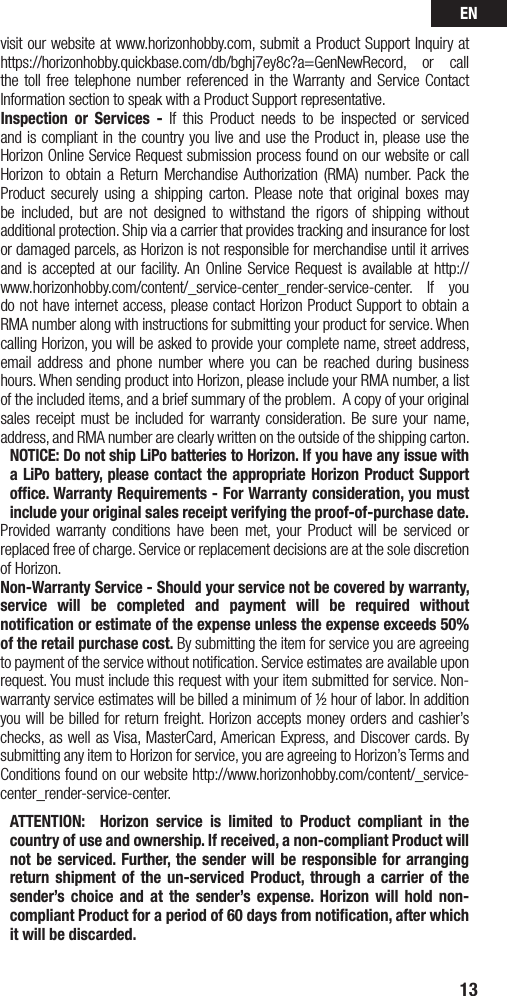 EN13visit our website at www.horizonhobby.com, submit a Product Support Inquiry at https://horizonhobby.quickbase.com/db/bghj7ey8c?a=GenNewRecord, or call the toll free telephone number referenced in the Warranty and Service Contact Information section to speak with a Product Support representative.   Inspection or Services - If this Product needs to be inspected or serviced and is compliant in the country you live and use the Product in, please use the Horizon Online Service Request submission process found on our website or call Horizon to obtain a Return Merchandise Authorization (RMA) number. Pack the Product securely using a shipping carton. Please note that original boxes may be included, but are not designed to withstand the rigors of shipping without additional protection. Ship via a carrier that provides tracking and insurance for lost or damaged parcels, as Horizon is not responsible for merchandise until it arrives and is accepted at our facility. An Online Service Request is available at http://www.horizonhobby.com/content/_service-center_render-service-center. If you do not have internet access, please contact Horizon Product Support to obtain a RMA number along with instructions for submitting your product for service. When calling Horizon, you will be asked to provide your complete name, street address, email address and phone number where you can be reached during business hours. When sending product into Horizon, please include your RMA number, a list of the included items, and a brief summary of the problem. A copy of your original sales receipt must be included for warranty consideration. Be sure your name, address, and RMA number are clearly written on the outside of the shipping carton. NOTICE: Do not ship LiPo batteries to Horizon. If you have any issue with a LiPo battery, please contact the appropriate Horizon Product Support ofﬁce. Warranty Requirements- For Warranty consideration, you must include your original sales receipt verifying the proof-of-purchase date. Provided warranty conditions have been met, your Product will be serviced or replaced free of charge. Service or replacement decisions are at the sole discretion of Horizon.Non-Warranty Service - Should your service not be covered by warranty, service will be completed and payment will be required without notiﬁcation or estimate of the expense unless the expense exceeds 50% of the retail purchase cost. By submitting the item for service you are agreeing to payment of the service without notiﬁcation. Service estimates are available upon request. You must include this request with your item submitted for service. Non-warranty service estimates will be billed a minimum of ½ hour of labor. In addition you will be billed for return freight. Horizon accepts money orders and cashier’s checks, as well as Visa, MasterCard, American Express, and Discover cards. By submitting any item to Horizon for service, you are agreeing to Horizon’s Terms and Conditions found on our website http://www.horizonhobby.com/content/_service-center_render-service-center.ATTENTION:  Horizon service is limited to Product compliant in the country of use and ownership. If received, a non-compliant Product will not be serviced. Further, the sender will be responsible for arranging return shipment of the un-serviced Product, through a carrier of the sender’s choice and at the sender’s expense. Horizon will hold non-compliant Product for a period of 60 days from notiﬁcation, after which it will be discarded.