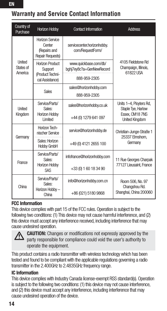 EN14Warranty and Service Contact InformationCountry of Purchase Horizon Hobby Contact Information AddressUnited States of AmericaHorizon Service Center(Repairs and Repair  Requests)  servicecenter.horizonhobby.com/RequestForm/4105 Fieldstone Rd  Champaign, Illinois, 61822 USAHorizon Product Support(Product Techni-cal Assistance)www.quickbase.com/db/bghj7ey8c?a=GenNewRecord888-959-2305Sales sales@horizonhobby.com888-959-2305United KingdomService/Parts/Sales:Horizon Hobby Limitedsales@horizonhobby.co.uk Units 1–4, Ployters Rd, Staple Tye, HarlowEssex, CM18 7NSUnited Kingdom+44 (0) 1279 641 097GermanyHorizon Tech-nischer Service service@horizonhobby.de Christian-Junge-Straße 1 25337 Elmshorn, GermanySales: Horizon Hobby GmbH +49 (0) 4121 2655 100FranceService/Parts/Sales: Horizon Hobby SASinfofrance@horizonhobby.com 11 Rue Georges Charpak77127 Lieusaint, France+33 (0) 1 60 18 34 90ChinaService/Parts/Sales:  Horizon Hobby – Chinainfo@horizonhobby.com.cn Room 506, No. 97 Changshou Rd.Shanghai, China 200060+86 (021) 5180 9868FCC InformationThis device complies with part 15 of the FCC rules. Operation is subject to the following two conditions: (1) This device may not cause harmful interference, and (2) this device must accept any interference received, including interference that may cause undesired operation.This product contains a radio transmitter with wireless technology which has been tested and found to be compliant with the applicable regulations governing a radio transmitter in the 2.400GHz to 2.4835GHz frequency range.IC InformationThis device complies with Industry Canada license-exempt RSS standard(s). Operation is subject to the following two conditions: (1) this device may not cause interference, and (2) this device must accept any interference, including interference that may cause undesired operation of the device. CAUTION: Changes or modiﬁcations not expressly approved by the  party responsible for compliance could void the user’s authority to operate the equipment.