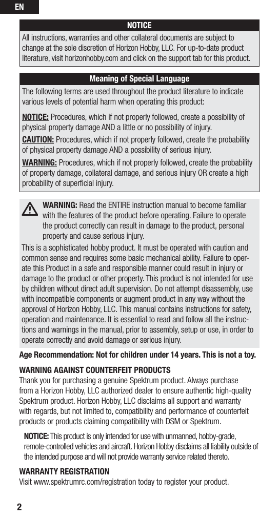 EN2NOTICEAll instructions, warranties and other collateral documents are subject to change at the sole discretion of Horizon Hobby, LLC. For up-to-date product literature, visit horizonhobby.com and click on the support tab for this product. Meaning of Special LanguageThe following terms are used throughout the product literature to indicate various levels of potential harm when operating this product:NOTICE: Procedures, which if not properly followed, create a possibility of physical property damage AND a little or no possibility of injury.CAUTION: Procedures, which if not properly followed, create the probability of physical property damage AND a possibility of serious injury.WARNING: Procedures, which if not properly followed, create the probability of property damage, collateral damage, and serious injury OR create a high probability of superﬁcial injury. WARNING: Read the ENTIRE instruction manual to become familiar with the features of the product before operating. Failure to operate the product correctly can result in damage to the product, personal property and cause serious injury.This is a sophisticated hobby product. It must be operated with caution and common sense and requires some basic mechanical ability. Failure to oper-ate this Product in a safe and responsible manner could result in injury or damage to the product or other property. This product is not intended for use by children without direct adult supervision. Do not attempt disassembly, use with incompatible components or augment product in any way without the approval of Horizon Hobby, LLC. This manual contains instructions for safety, operation and maintenance. It is essential to read and follow all the instruc-tions and warnings in the manual, prior to assembly, setup or use, in order to operate correctly and avoid damage or serious injury.Age Recommendation: Not for children under 14 years. This is not a toy.WARNING AGAINST COUNTERFEIT PRODUCTS Thank you for purchasing a genuine Spektrum product. Always purchase from a Horizon Hobby, LLC authorized dealer to ensure authentic high-quality Spektrum product. Horizon Hobby, LLC disclaims all support and warranty with regards, but not limited to, compatibility and performance of counterfeit products or products claiming compatibility with DSM or Spektrum.NOTICE: This product is only intended for use with unmanned, hobby-grade, remote-controlled vehicles and aircraft. Horizon Hobby disclaims all liability outside of the intended purpose and will not provide warranty service related thereto.WARRANTY REGISTRATIONVisit www.spektrumrc.com/registration today to register your product.